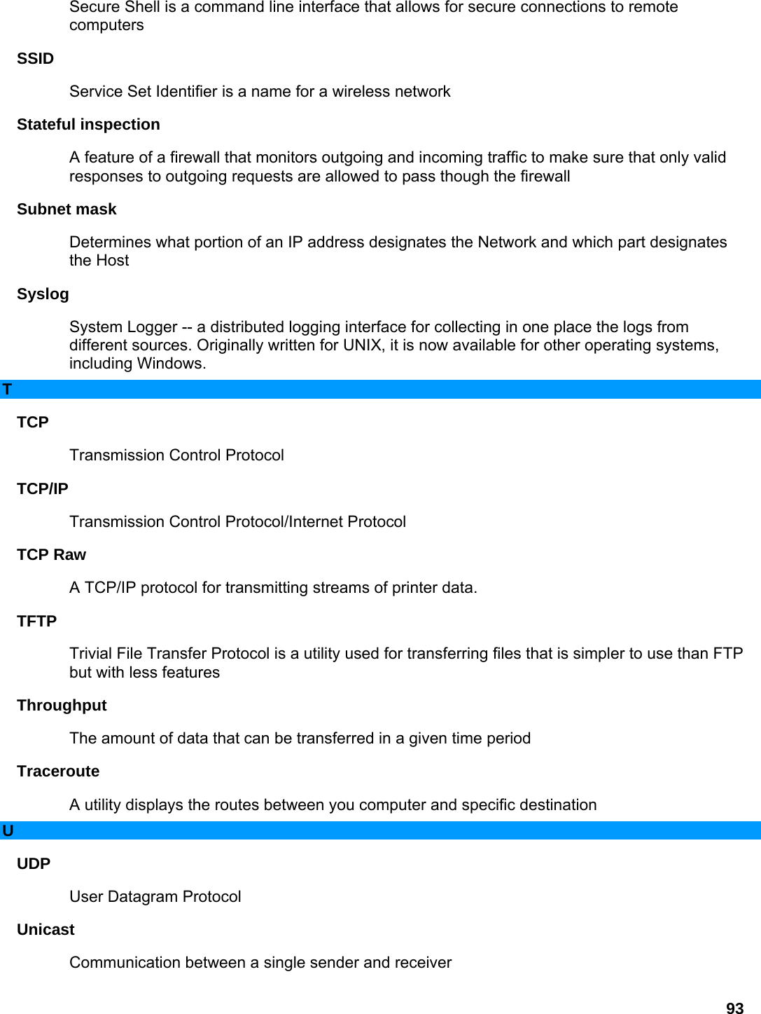 93 Secure Shell is a command line interface that allows for secure connections to remote computers  SSID  Service Set Identifier is a name for a wireless network   Stateful inspection   A feature of a firewall that monitors outgoing and incoming traffic to make sure that only valid responses to outgoing requests are allowed to pass though the firewall   Subnet mask   Determines what portion of an IP address designates the Network and which part designates the Host   Syslog  System Logger -- a distributed logging interface for collecting in one place the logs from different sources. Originally written for UNIX, it is now available for other operating systems, including Windows.   T TCP  Transmission Control Protocol   TCP/IP  Transmission Control Protocol/Internet Protocol   TCP Raw   A TCP/IP protocol for transmitting streams of printer data.   TFTP  Trivial File Transfer Protocol is a utility used for transferring files that is simpler to use than FTP but with less features   Throughput  The amount of data that can be transferred in a given time period   Traceroute  A utility displays the routes between you computer and specific destination   U UDP  User Datagram Protocol   Unicast  Communication between a single sender and receiver   