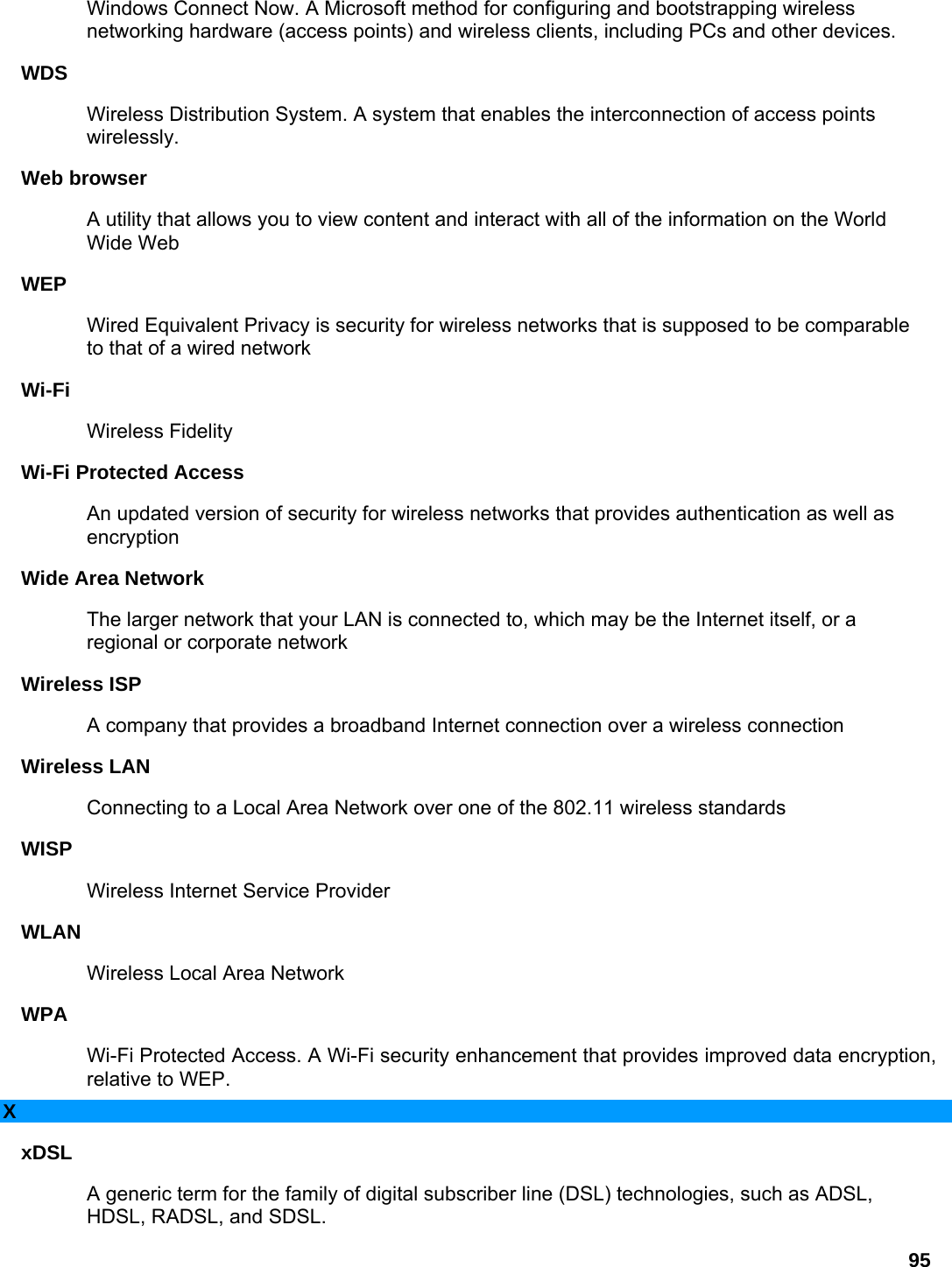 95 Windows Connect Now. A Microsoft method for configuring and bootstrapping wireless networking hardware (access points) and wireless clients, including PCs and other devices.   WDS  Wireless Distribution System. A system that enables the interconnection of access points wirelessly.  Web browser   A utility that allows you to view content and interact with all of the information on the World Wide Web   WEP  Wired Equivalent Privacy is security for wireless networks that is supposed to be comparable to that of a wired network   Wi-Fi  Wireless Fidelity   Wi-Fi Protected Access   An updated version of security for wireless networks that provides authentication as well as encryption  Wide Area Network   The larger network that your LAN is connected to, which may be the Internet itself, or a regional or corporate network   Wireless ISP   A company that provides a broadband Internet connection over a wireless connection   Wireless LAN   Connecting to a Local Area Network over one of the 802.11 wireless standards   WISP  Wireless Internet Service Provider   WLAN  Wireless Local Area Network   WPA  Wi-Fi Protected Access. A Wi-Fi security enhancement that provides improved data encryption, relative to WEP.   X xDSL  A generic term for the family of digital subscriber line (DSL) technologies, such as ADSL, HDSL, RADSL, and SDSL.   