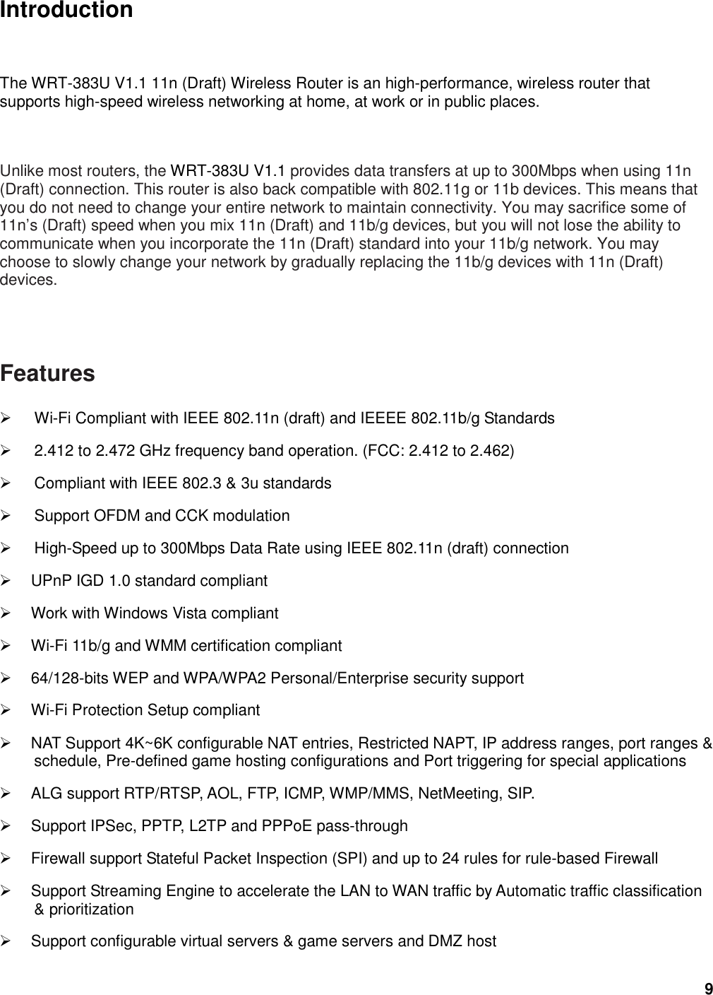 9 Introduction The WRT-383U V1.1 11n (Draft) Wireless Router is an high-performance, wireless router that supports high-speed wireless networking at home, at work or in public places.   Unlike most routers, the WRT-383U V1.1 provides data transfers at up to 300Mbps when using 11n (Draft) connection. This router is also back compatible with 802.11g or 11b devices. This means that you do not need to change your entire network to maintain connectivity. You may sacrifice some of 11n’s (Draft) speed when you mix 11n (Draft) and 11b/g devices, but you will not lose the ability to communicate when you incorporate the 11n (Draft) standard into your 11b/g network. You may choose to slowly change your network by gradually replacing the 11b/g devices with 11n (Draft) devices.    Features   Wi-Fi Compliant with IEEE 802.11n (draft) and IEEEE 802.11b/g Standards   2.412 to 2.472 GHz frequency band operation. (FCC: 2.412 to 2.462)   Compliant with IEEE 802.3 &amp; 3u standards   Support OFDM and CCK modulation     High-Speed up to 300Mbps Data Rate using IEEE 802.11n (draft) connection   UPnP IGD 1.0 standard compliant   Work with Windows Vista compliant   Wi-Fi 11b/g and WMM certification compliant   64/128-bits WEP and WPA/WPA2 Personal/Enterprise security support   Wi-Fi Protection Setup compliant     NAT Support 4K~6K configurable NAT entries, Restricted NAPT, IP address ranges, port ranges &amp; schedule, Pre-defined game hosting configurations and Port triggering for special applications   ALG support RTP/RTSP, AOL, FTP, ICMP, WMP/MMS, NetMeeting, SIP.   Support IPSec, PPTP, L2TP and PPPoE pass-through   Firewall support Stateful Packet Inspection (SPI) and up to 24 rules for rule-based Firewall   Support Streaming Engine to accelerate the LAN to WAN traffic by Automatic traffic classification &amp; prioritization   Support configurable virtual servers &amp; game servers and DMZ host 