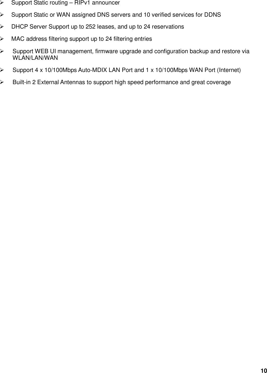 10   Support Static routing – RIPv1 announcer   Support Static or WAN assigned DNS servers and 10 verified services for DDNS   DHCP Server Support up to 252 leases, and up to 24 reservations   MAC address filtering support up to 24 filtering entries   Support WEB UI management, firmware upgrade and configuration backup and restore via WLAN/LAN/WAN   Support 4 x 10/100Mbps Auto-MDIX LAN Port and 1 x 10/100Mbps WAN Port (Internet)     Built-in 2 External Antennas to support high speed performance and great coverage                                    