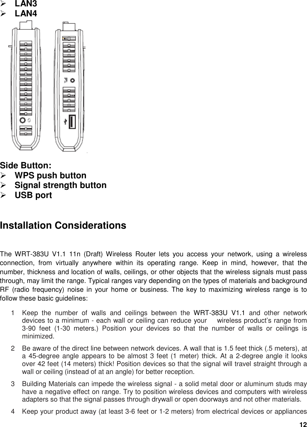 12  LAN3  LAN4  Side Button:    WPS push button  Signal strength button  USB port   Installation Considerations  The  WRT-383U  V1.1  11n  (Draft)  Wireless  Router  lets  you  access  your  network,  using  a  wireless connection,  from  virtually  anywhere  within  its  operating  range.  Keep  in  mind,  however,  that  the number, thickness and location of walls, ceilings, or other objects that the wireless signals must pass through, may limit the range. Typical ranges vary depending on the types of materials and background RF  (radio  frequency)  noise in  your  home  or  business. The  key  to  maximizing  wireless  range  is  to follow these basic guidelines:   1  Keep  the  number  of  walls  and  ceilings  between  the  WRT-383U  V1.1  and  other  network devices to a minimum - each wall or ceiling can reduce your      wireless product’s range from 3-90  feet  (1-30  meters.)  Position  your  devices  so  that  the  number  of  walls  or  ceilings  is minimized.   2  Be aware of the direct line between network devices. A wall that is 1.5 feet thick (.5 meters), at a 45-degree angle appears to be almost 3 feet (1 meter) thick. At a 2-degree angle it looks over 42 feet (14 meters) thick! Position devices so that the signal will travel straight through a wall or ceiling (instead of at an angle) for better reception.   3  Building Materials can impede the wireless signal - a solid metal door or aluminum studs may have a negative effect on range. Try to position wireless devices and computers with wireless adapters so that the signal passes through drywall or open doorways and not other materials.   4  Keep your product away (at least 3-6 feet or 1-2 meters) from electrical devices or appliances 