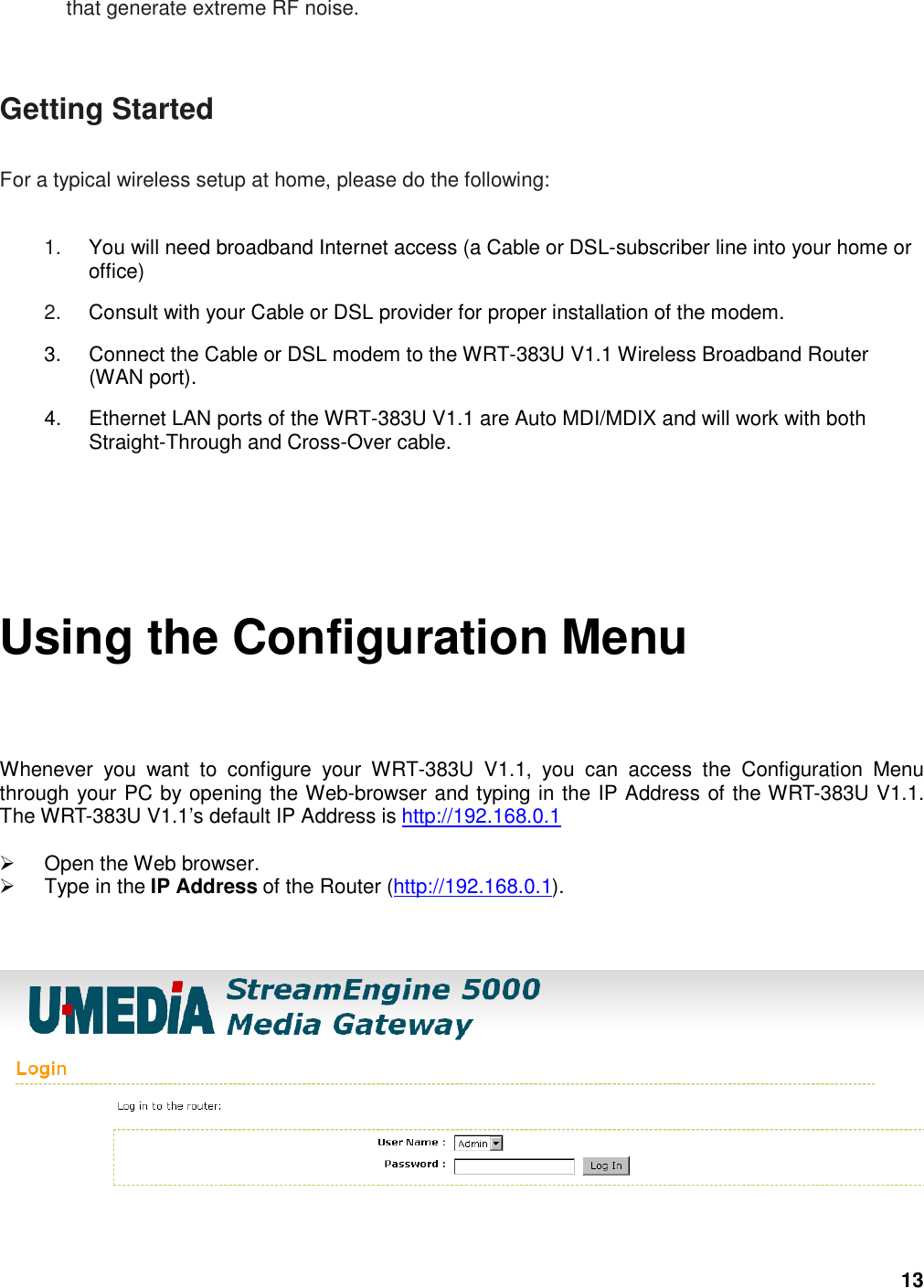 13 that generate extreme RF noise.  Getting Started   For a typical wireless setup at home, please do the following:   1.  You will need broadband Internet access (a Cable or DSL-subscriber line into your home or office)   2.  Consult with your Cable or DSL provider for proper installation of the modem.   3.  Connect the Cable or DSL modem to the WRT-383U V1.1 Wireless Broadband Router (WAN port).   4.  Ethernet LAN ports of the WRT-383U V1.1 are Auto MDI/MDIX and will work with both Straight-Through and Cross-Over cable.   Using the Configuration Menu  Whenever  you  want  to  configure  your  WRT-383U  V1.1,  you  can  access  the  Configuration  Menu through your PC by opening the Web-browser and typing in the IP Address of the WRT-383U V1.1. The WRT-383U V1.1’s default IP Address is http://192.168.0.1    Open the Web browser.   Type in the IP Address of the Router (http://192.168.0.1).       