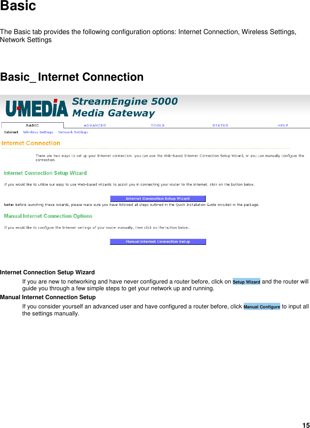 15 Basic  The Basic tab provides the following configuration options: Internet Connection, Wireless Settings, Network Settings      Basic_ Internet Connection    Internet Connection Setup Wizard   If you are new to networking and have never configured a router before, click on Setup Wizard and the router will guide you through a few simple steps to get your network up and running.   Manual Internet Connection Setup   If you consider yourself an advanced user and have configured a router before, click Manual Configure to input all the settings manually.      