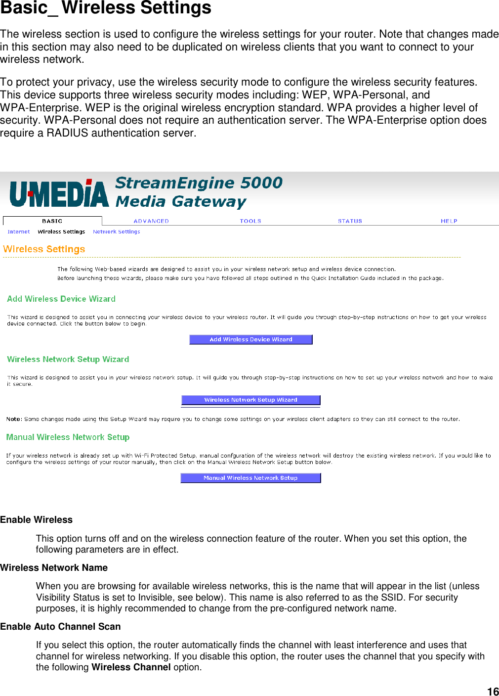 16 Basic_ Wireless Settings The wireless section is used to configure the wireless settings for your router. Note that changes made in this section may also need to be duplicated on wireless clients that you want to connect to your wireless network.   To protect your privacy, use the wireless security mode to configure the wireless security features. This device supports three wireless security modes including: WEP, WPA-Personal, and WPA-Enterprise. WEP is the original wireless encryption standard. WPA provides a higher level of security. WPA-Personal does not require an authentication server. The WPA-Enterprise option does require a RADIUS authentication server.    Enable Wireless   This option turns off and on the wireless connection feature of the router. When you set this option, the following parameters are in effect.   Wireless Network Name   When you are browsing for available wireless networks, this is the name that will appear in the list (unless Visibility Status is set to Invisible, see below). This name is also referred to as the SSID. For security purposes, it is highly recommended to change from the pre-configured network name.   Enable Auto Channel Scan   If you select this option, the router automatically finds the channel with least interference and uses that channel for wireless networking. If you disable this option, the router uses the channel that you specify with the following Wireless Channel option.   