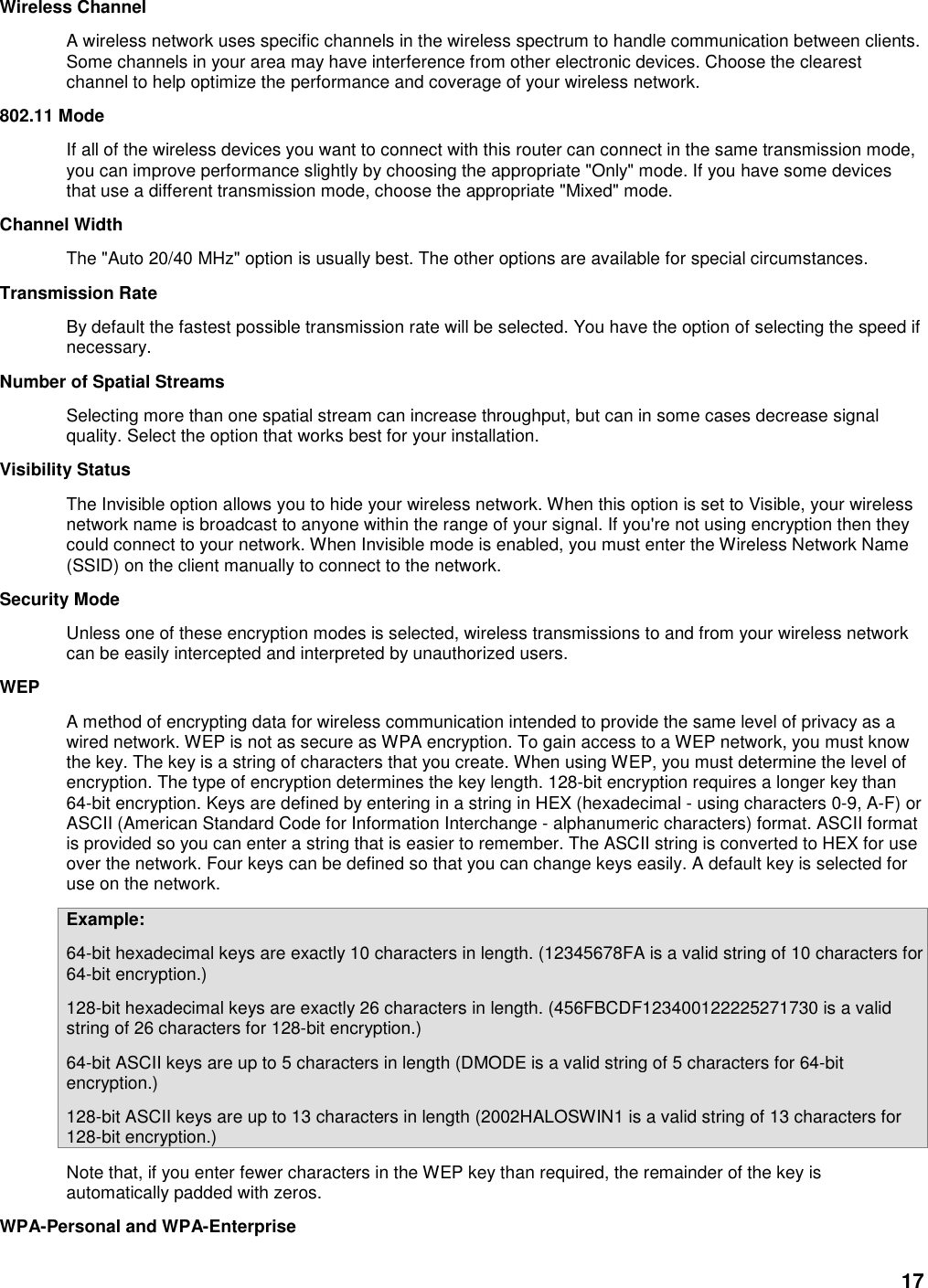 17 Wireless Channel   A wireless network uses specific channels in the wireless spectrum to handle communication between clients. Some channels in your area may have interference from other electronic devices. Choose the clearest channel to help optimize the performance and coverage of your wireless network.   802.11 Mode   If all of the wireless devices you want to connect with this router can connect in the same transmission mode, you can improve performance slightly by choosing the appropriate &quot;Only&quot; mode. If you have some devices that use a different transmission mode, choose the appropriate &quot;Mixed&quot; mode.   Channel Width   The &quot;Auto 20/40 MHz&quot; option is usually best. The other options are available for special circumstances.   Transmission Rate   By default the fastest possible transmission rate will be selected. You have the option of selecting the speed if necessary.   Number of Spatial Streams   Selecting more than one spatial stream can increase throughput, but can in some cases decrease signal quality. Select the option that works best for your installation.   Visibility Status   The Invisible option allows you to hide your wireless network. When this option is set to Visible, your wireless network name is broadcast to anyone within the range of your signal. If you&apos;re not using encryption then they could connect to your network. When Invisible mode is enabled, you must enter the Wireless Network Name (SSID) on the client manually to connect to the network.   Security Mode   Unless one of these encryption modes is selected, wireless transmissions to and from your wireless network can be easily intercepted and interpreted by unauthorized users.   WEP   A method of encrypting data for wireless communication intended to provide the same level of privacy as a wired network. WEP is not as secure as WPA encryption. To gain access to a WEP network, you must know the key. The key is a string of characters that you create. When using WEP, you must determine the level of encryption. The type of encryption determines the key length. 128-bit encryption requires a longer key than 64-bit encryption. Keys are defined by entering in a string in HEX (hexadecimal - using characters 0-9, A-F) or ASCII (American Standard Code for Information Interchange - alphanumeric characters) format. ASCII format is provided so you can enter a string that is easier to remember. The ASCII string is converted to HEX for use over the network. Four keys can be defined so that you can change keys easily. A default key is selected for use on the network.   Example:   64-bit hexadecimal keys are exactly 10 characters in length. (12345678FA is a valid string of 10 characters for 64-bit encryption.)   128-bit hexadecimal keys are exactly 26 characters in length. (456FBCDF123400122225271730 is a valid string of 26 characters for 128-bit encryption.)   64-bit ASCII keys are up to 5 characters in length (DMODE is a valid string of 5 characters for 64-bit encryption.)   128-bit ASCII keys are up to 13 characters in length (2002HALOSWIN1 is a valid string of 13 characters for 128-bit encryption.)   Note that, if you enter fewer characters in the WEP key than required, the remainder of the key is automatically padded with zeros.   WPA-Personal and WPA-Enterprise   