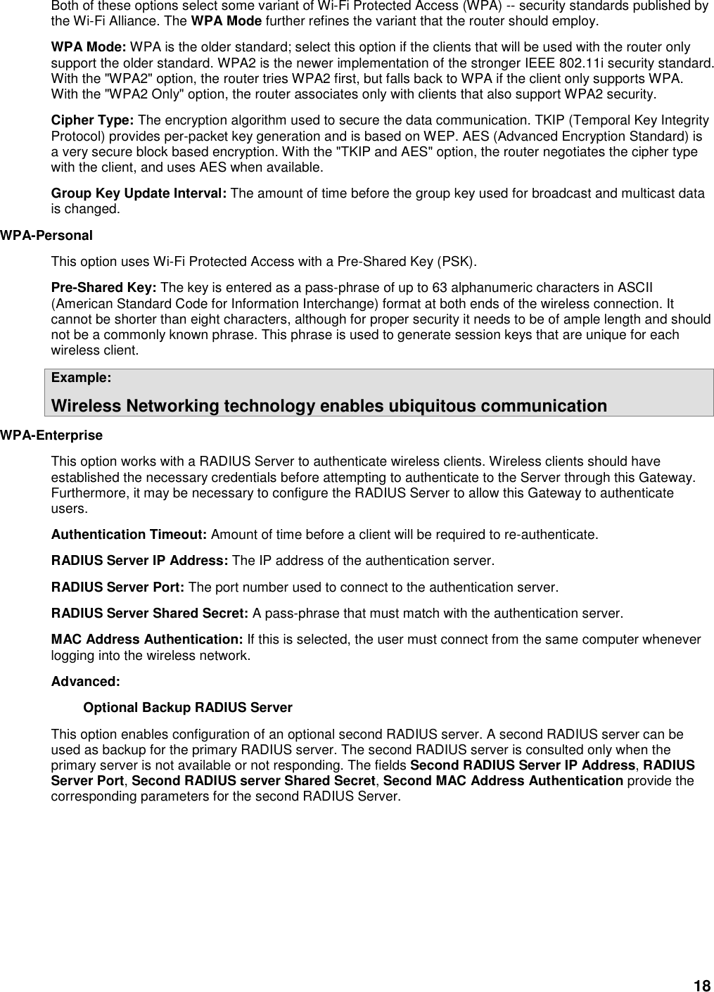 18 Both of these options select some variant of Wi-Fi Protected Access (WPA) -- security standards published by the Wi-Fi Alliance. The WPA Mode further refines the variant that the router should employ.   WPA Mode: WPA is the older standard; select this option if the clients that will be used with the router only support the older standard. WPA2 is the newer implementation of the stronger IEEE 802.11i security standard. With the &quot;WPA2&quot; option, the router tries WPA2 first, but falls back to WPA if the client only supports WPA. With the &quot;WPA2 Only&quot; option, the router associates only with clients that also support WPA2 security.   Cipher Type: The encryption algorithm used to secure the data communication. TKIP (Temporal Key Integrity Protocol) provides per-packet key generation and is based on WEP. AES (Advanced Encryption Standard) is a very secure block based encryption. With the &quot;TKIP and AES&quot; option, the router negotiates the cipher type with the client, and uses AES when available.   Group Key Update Interval: The amount of time before the group key used for broadcast and multicast data is changed.   WPA-Personal   This option uses Wi-Fi Protected Access with a Pre-Shared Key (PSK).   Pre-Shared Key: The key is entered as a pass-phrase of up to 63 alphanumeric characters in ASCII (American Standard Code for Information Interchange) format at both ends of the wireless connection. It cannot be shorter than eight characters, although for proper security it needs to be of ample length and should not be a commonly known phrase. This phrase is used to generate session keys that are unique for each wireless client.   Example:   Wireless Networking technology enables ubiquitous communication   WPA-Enterprise   This option works with a RADIUS Server to authenticate wireless clients. Wireless clients should have established the necessary credentials before attempting to authenticate to the Server through this Gateway. Furthermore, it may be necessary to configure the RADIUS Server to allow this Gateway to authenticate users.   Authentication Timeout: Amount of time before a client will be required to re-authenticate.   RADIUS Server IP Address: The IP address of the authentication server.   RADIUS Server Port: The port number used to connect to the authentication server.   RADIUS Server Shared Secret: A pass-phrase that must match with the authentication server.   MAC Address Authentication: If this is selected, the user must connect from the same computer whenever logging into the wireless network.   Advanced:   Optional Backup RADIUS Server   This option enables configuration of an optional second RADIUS server. A second RADIUS server can be used as backup for the primary RADIUS server. The second RADIUS server is consulted only when the primary server is not available or not responding. The fields Second RADIUS Server IP Address, RADIUS Server Port, Second RADIUS server Shared Secret, Second MAC Address Authentication provide the corresponding parameters for the second RADIUS Server.   