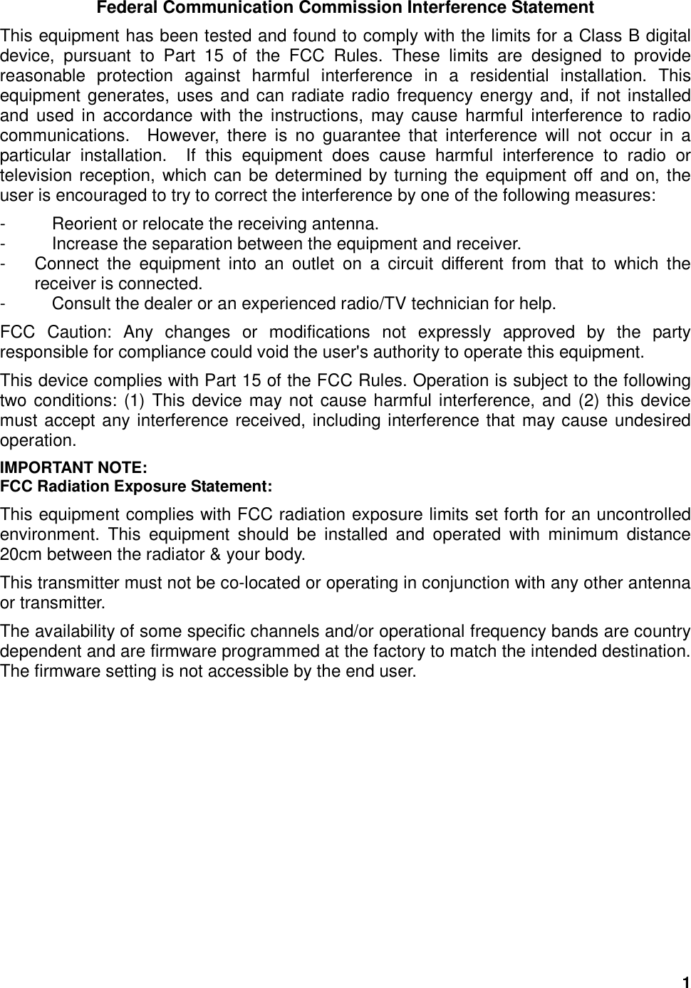  1 Federal Communication Commission Interference Statement This equipment has been tested and found to comply with the limits for a Class B digital device,  pursuant  to  Part  15  of  the  FCC  Rules.  These  limits  are  designed  to  provide reasonable  protection  against  harmful  interference  in  a  residential  installation.  This equipment generates, uses and can radiate radio frequency energy and, if not installed and  used  in  accordance  with  the  instructions,  may  cause  harmful  interference  to  radio communications.    However,  there  is  no  guarantee  that  interference  will  not  occur  in  a particular  installation.    If  this  equipment  does  cause  harmful  interference  to  radio  or television reception, which can be determined by turning the equipment off and on, the user is encouraged to try to correct the interference by one of the following measures: -  Reorient or relocate the receiving antenna. -  Increase the separation between the equipment and receiver. -  Connect  the  equipment  into  an  outlet  on  a  circuit  different  from  that  to  which  the receiver is connected. -  Consult the dealer or an experienced radio/TV technician for help. FCC  Caution:  Any  changes  or  modifications  not  expressly  approved  by  the  party responsible for compliance could void the user&apos;s authority to operate this equipment. This device complies with Part 15 of the FCC Rules. Operation is subject to the following two conditions: (1) This device may not cause harmful interference, and (2) this device must accept any interference received, including interference that may cause undesired operation. IMPORTANT NOTE: FCC Radiation Exposure Statement: This equipment complies with FCC radiation exposure limits set forth for an uncontrolled environment.  This  equipment  should  be  installed  and  operated  with  minimum  distance 20cm between the radiator &amp; your body. This transmitter must not be co-located or operating in conjunction with any other antenna or transmitter. The availability of some specific channels and/or operational frequency bands are country dependent and are firmware programmed at the factory to match the intended destination. The firmware setting is not accessible by the end user. 