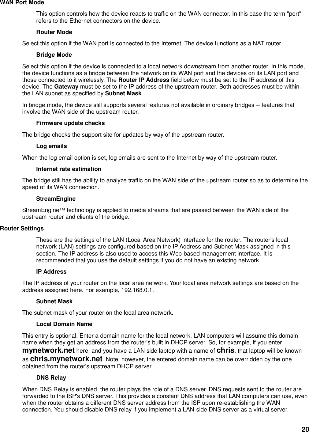 20 WAN Port Mode   This option controls how the device reacts to traffic on the WAN connector. In this case the term &quot;port&quot; refers to the Ethernet connectors on the device.   Router Mode   Select this option if the WAN port is connected to the Internet. The device functions as a NAT router.   Bridge Mode   Select this option if the device is connected to a local network downstream from another router. In this mode, the device functions as a bridge between the network on its WAN port and the devices on its LAN port and those connected to it wirelessly. The Router IP Address field below must be set to the IP address of this device. The Gateway must be set to the IP address of the upstream router. Both addresses must be within the LAN subnet as specified by Subnet Mask.   In bridge mode, the device still supports several features not available in ordinary bridges -- features that involve the WAN side of the upstream router.   Firmware update checks   The bridge checks the support site for updates by way of the upstream router.   Log emails   When the log email option is set, log emails are sent to the Internet by way of the upstream router.   Internet rate estimation   The bridge still has the ability to analyze traffic on the WAN side of the upstream router so as to determine the speed of its WAN connection.   StreamEngine   StreamEngine™ technology is applied to media streams that are passed between the WAN side of the upstream router and clients of the bridge.   Router Settings   These are the settings of the LAN (Local Area Network) interface for the router. The router&apos;s local network (LAN) settings are configured based on the IP Address and Subnet Mask assigned in this section. The IP address is also used to access this Web-based management interface. It is recommended that you use the default settings if you do not have an existing network.   IP Address   The IP address of your router on the local area network. Your local area network settings are based on the address assigned here. For example, 192.168.0.1.   Subnet Mask   The subnet mask of your router on the local area network.   Local Domain Name   This entry is optional. Enter a domain name for the local network. LAN computers will assume this domain name when they get an address from the router&apos;s built in DHCP server. So, for example, if you enter mynetwork.net here, and you have a LAN side laptop with a name of chris, that laptop will be known as chris.mynetwork.net. Note, however, the entered domain name can be overridden by the one obtained from the router&apos;s upstream DHCP server.   DNS Relay   When DNS Relay is enabled, the router plays the role of a DNS server. DNS requests sent to the router are forwarded to the ISP&apos;s DNS server. This provides a constant DNS address that LAN computers can use, even when the router obtains a different DNS server address from the ISP upon re-establishing the WAN connection. You should disable DNS relay if you implement a LAN-side DNS server as a virtual server.   