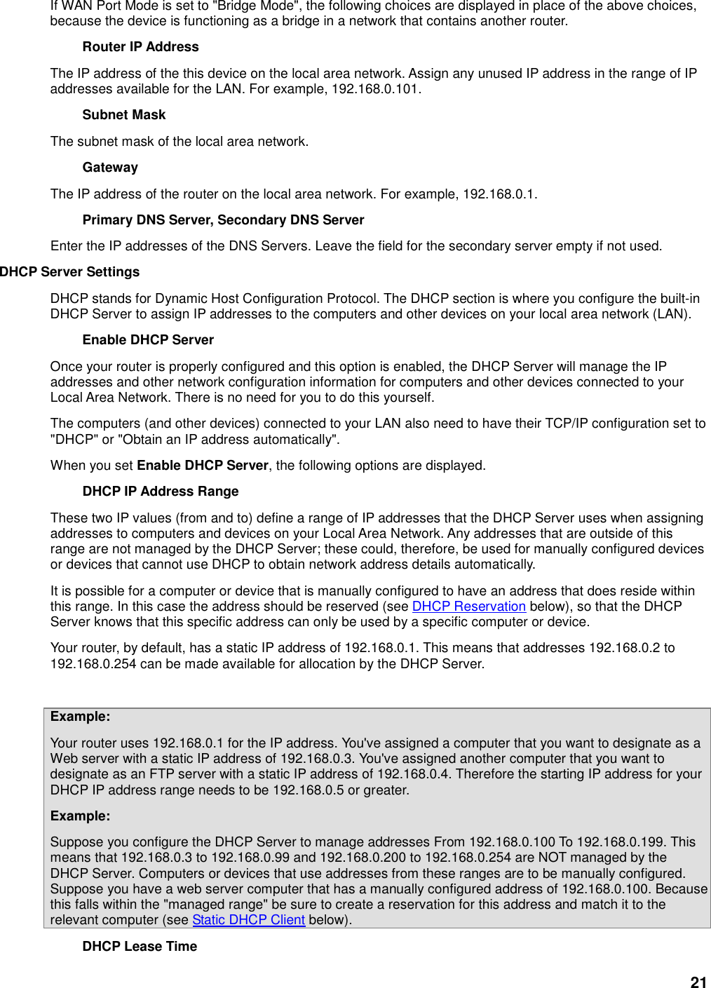 21 If WAN Port Mode is set to &quot;Bridge Mode&quot;, the following choices are displayed in place of the above choices, because the device is functioning as a bridge in a network that contains another router. Router IP Address   The IP address of the this device on the local area network. Assign any unused IP address in the range of IP addresses available for the LAN. For example, 192.168.0.101.   Subnet Mask   The subnet mask of the local area network.   Gateway   The IP address of the router on the local area network. For example, 192.168.0.1.   Primary DNS Server, Secondary DNS Server   Enter the IP addresses of the DNS Servers. Leave the field for the secondary server empty if not used.   DHCP Server Settings   DHCP stands for Dynamic Host Configuration Protocol. The DHCP section is where you configure the built-in DHCP Server to assign IP addresses to the computers and other devices on your local area network (LAN).   Enable DHCP Server   Once your router is properly configured and this option is enabled, the DHCP Server will manage the IP addresses and other network configuration information for computers and other devices connected to your Local Area Network. There is no need for you to do this yourself.   The computers (and other devices) connected to your LAN also need to have their TCP/IP configuration set to &quot;DHCP&quot; or &quot;Obtain an IP address automatically&quot;.   When you set Enable DHCP Server, the following options are displayed.   DHCP IP Address Range   These two IP values (from and to) define a range of IP addresses that the DHCP Server uses when assigning addresses to computers and devices on your Local Area Network. Any addresses that are outside of this range are not managed by the DHCP Server; these could, therefore, be used for manually configured devices or devices that cannot use DHCP to obtain network address details automatically.   It is possible for a computer or device that is manually configured to have an address that does reside within this range. In this case the address should be reserved (see DHCP Reservation below), so that the DHCP Server knows that this specific address can only be used by a specific computer or device.   Your router, by default, has a static IP address of 192.168.0.1. This means that addresses 192.168.0.2 to 192.168.0.254 can be made available for allocation by the DHCP Server.    Example:   Your router uses 192.168.0.1 for the IP address. You&apos;ve assigned a computer that you want to designate as a Web server with a static IP address of 192.168.0.3. You&apos;ve assigned another computer that you want to designate as an FTP server with a static IP address of 192.168.0.4. Therefore the starting IP address for your DHCP IP address range needs to be 192.168.0.5 or greater.   Example:   Suppose you configure the DHCP Server to manage addresses From 192.168.0.100 To 192.168.0.199. This means that 192.168.0.3 to 192.168.0.99 and 192.168.0.200 to 192.168.0.254 are NOT managed by the DHCP Server. Computers or devices that use addresses from these ranges are to be manually configured. Suppose you have a web server computer that has a manually configured address of 192.168.0.100. Because this falls within the &quot;managed range&quot; be sure to create a reservation for this address and match it to the relevant computer (see Static DHCP Client below).   DHCP Lease Time   