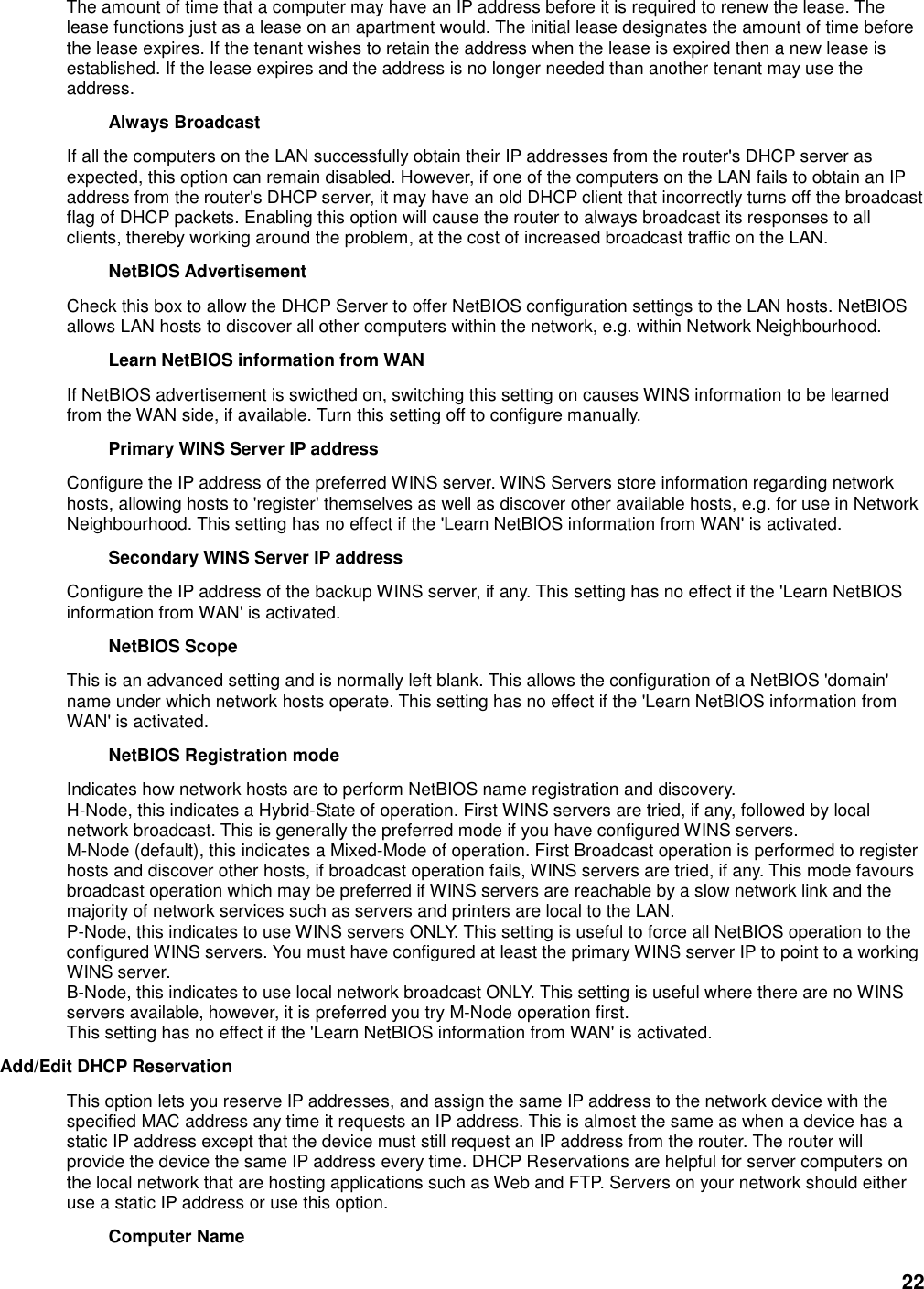 22 The amount of time that a computer may have an IP address before it is required to renew the lease. The lease functions just as a lease on an apartment would. The initial lease designates the amount of time before the lease expires. If the tenant wishes to retain the address when the lease is expired then a new lease is established. If the lease expires and the address is no longer needed than another tenant may use the address.   Always Broadcast   If all the computers on the LAN successfully obtain their IP addresses from the router&apos;s DHCP server as expected, this option can remain disabled. However, if one of the computers on the LAN fails to obtain an IP address from the router&apos;s DHCP server, it may have an old DHCP client that incorrectly turns off the broadcast flag of DHCP packets. Enabling this option will cause the router to always broadcast its responses to all clients, thereby working around the problem, at the cost of increased broadcast traffic on the LAN.   NetBIOS Advertisement   Check this box to allow the DHCP Server to offer NetBIOS configuration settings to the LAN hosts. NetBIOS allows LAN hosts to discover all other computers within the network, e.g. within Network Neighbourhood.   Learn NetBIOS information from WAN   If NetBIOS advertisement is swicthed on, switching this setting on causes WINS information to be learned from the WAN side, if available. Turn this setting off to configure manually.   Primary WINS Server IP address   Configure the IP address of the preferred WINS server. WINS Servers store information regarding network hosts, allowing hosts to &apos;register&apos; themselves as well as discover other available hosts, e.g. for use in Network Neighbourhood. This setting has no effect if the &apos;Learn NetBIOS information from WAN&apos; is activated.   Secondary WINS Server IP address   Configure the IP address of the backup WINS server, if any. This setting has no effect if the &apos;Learn NetBIOS information from WAN&apos; is activated.   NetBIOS Scope   This is an advanced setting and is normally left blank. This allows the configuration of a NetBIOS &apos;domain&apos; name under which network hosts operate. This setting has no effect if the &apos;Learn NetBIOS information from WAN&apos; is activated.   NetBIOS Registration mode   Indicates how network hosts are to perform NetBIOS name registration and discovery. H-Node, this indicates a Hybrid-State of operation. First WINS servers are tried, if any, followed by local network broadcast. This is generally the preferred mode if you have configured WINS servers. M-Node (default), this indicates a Mixed-Mode of operation. First Broadcast operation is performed to register hosts and discover other hosts, if broadcast operation fails, WINS servers are tried, if any. This mode favours broadcast operation which may be preferred if WINS servers are reachable by a slow network link and the majority of network services such as servers and printers are local to the LAN. P-Node, this indicates to use WINS servers ONLY. This setting is useful to force all NetBIOS operation to the configured WINS servers. You must have configured at least the primary WINS server IP to point to a working WINS server. B-Node, this indicates to use local network broadcast ONLY. This setting is useful where there are no WINS servers available, however, it is preferred you try M-Node operation first. This setting has no effect if the &apos;Learn NetBIOS information from WAN&apos; is activated. Add/Edit DHCP Reservation   This option lets you reserve IP addresses, and assign the same IP address to the network device with the specified MAC address any time it requests an IP address. This is almost the same as when a device has a static IP address except that the device must still request an IP address from the router. The router will provide the device the same IP address every time. DHCP Reservations are helpful for server computers on the local network that are hosting applications such as Web and FTP. Servers on your network should either use a static IP address or use this option.   Computer Name   