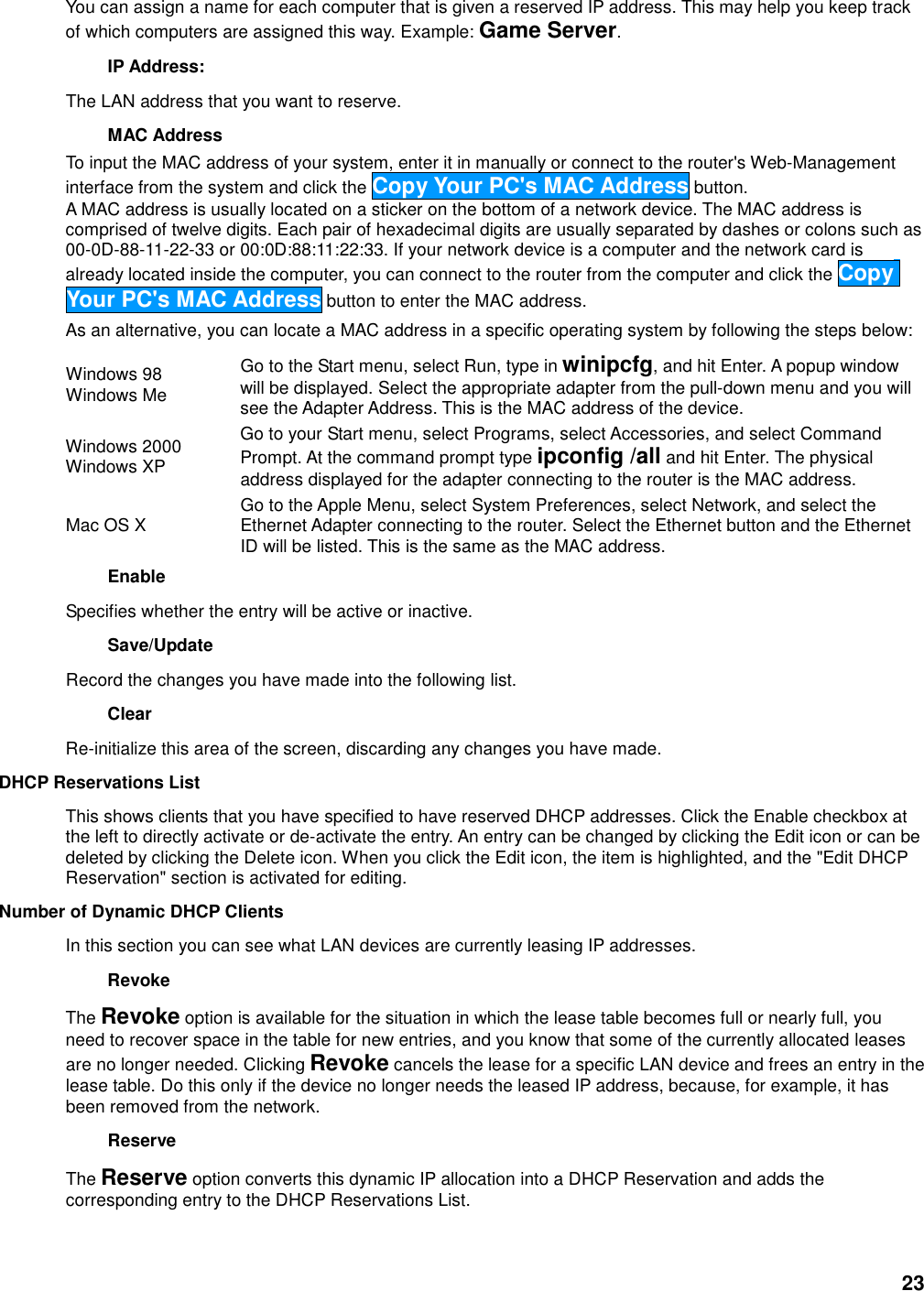 23 You can assign a name for each computer that is given a reserved IP address. This may help you keep track of which computers are assigned this way. Example: Game Server.   IP Address:   The LAN address that you want to reserve.   MAC Address   To input the MAC address of your system, enter it in manually or connect to the router&apos;s Web-Management interface from the system and click the Copy Your PC&apos;s MAC Address button.   A MAC address is usually located on a sticker on the bottom of a network device. The MAC address is comprised of twelve digits. Each pair of hexadecimal digits are usually separated by dashes or colons such as 00-0D-88-11-22-33 or 00:0D:88:11:22:33. If your network device is a computer and the network card is already located inside the computer, you can connect to the router from the computer and click the Copy Your PC&apos;s MAC Address button to enter the MAC address.   As an alternative, you can locate a MAC address in a specific operating system by following the steps below:   Windows 98   Windows Me   Go to the Start menu, select Run, type in winipcfg, and hit Enter. A popup window will be displayed. Select the appropriate adapter from the pull-down menu and you will see the Adapter Address. This is the MAC address of the device.   Windows 2000   Windows XP   Go to your Start menu, select Programs, select Accessories, and select Command Prompt. At the command prompt type ipconfig /all and hit Enter. The physical address displayed for the adapter connecting to the router is the MAC address.   Mac OS X    Go to the Apple Menu, select System Preferences, select Network, and select the Ethernet Adapter connecting to the router. Select the Ethernet button and the Ethernet ID will be listed. This is the same as the MAC address.   Enable   Specifies whether the entry will be active or inactive.   Save/Update   Record the changes you have made into the following list.   Clear   Re-initialize this area of the screen, discarding any changes you have made.   DHCP Reservations List   This shows clients that you have specified to have reserved DHCP addresses. Click the Enable checkbox at the left to directly activate or de-activate the entry. An entry can be changed by clicking the Edit icon or can be deleted by clicking the Delete icon. When you click the Edit icon, the item is highlighted, and the &quot;Edit DHCP Reservation&quot; section is activated for editing.   Number of Dynamic DHCP Clients   In this section you can see what LAN devices are currently leasing IP addresses.   Revoke   The Revoke option is available for the situation in which the lease table becomes full or nearly full, you need to recover space in the table for new entries, and you know that some of the currently allocated leases are no longer needed. Clicking Revoke cancels the lease for a specific LAN device and frees an entry in the lease table. Do this only if the device no longer needs the leased IP address, because, for example, it has been removed from the network.   Reserve   The Reserve option converts this dynamic IP allocation into a DHCP Reservation and adds the corresponding entry to the DHCP Reservations List.    