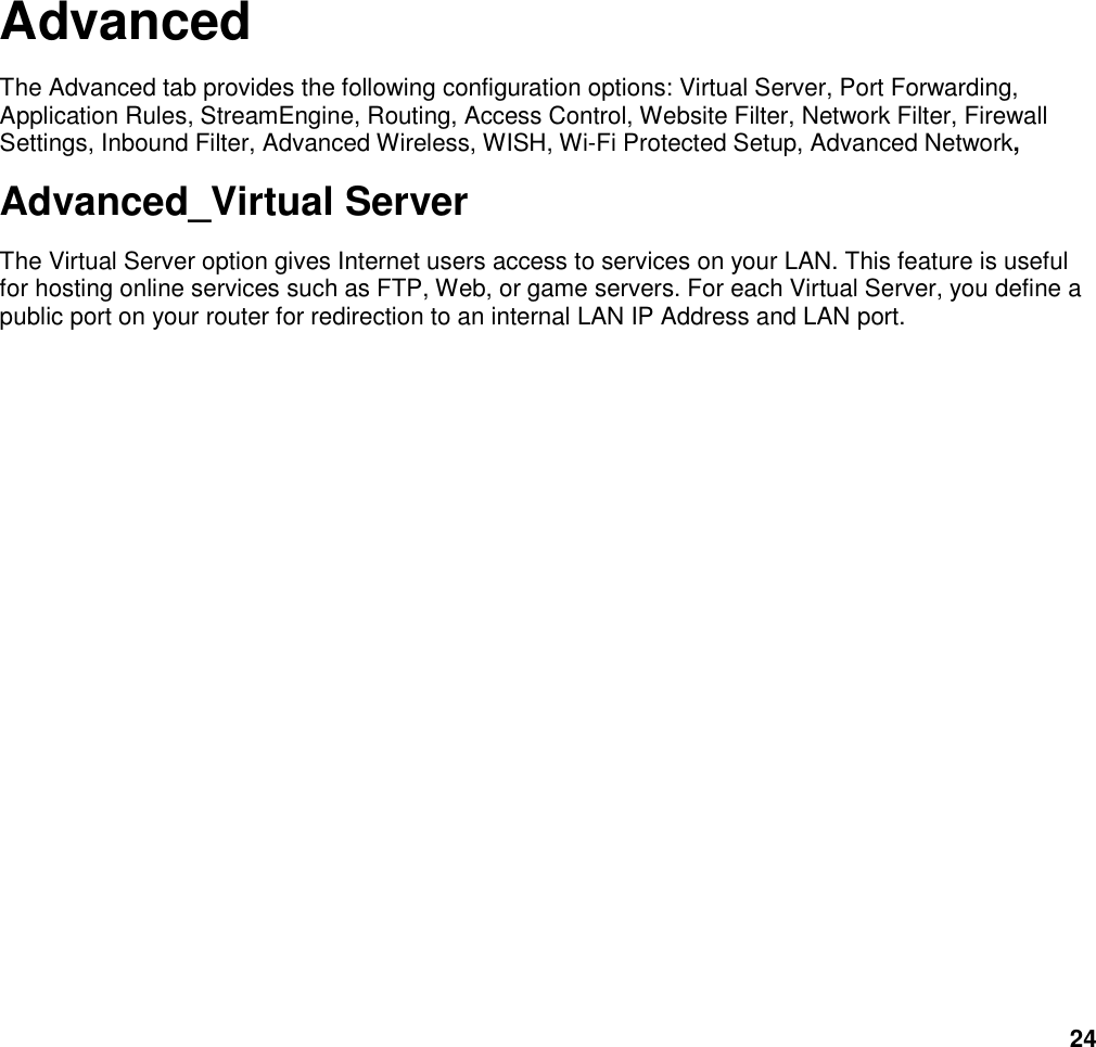 24            Advanced The Advanced tab provides the following configuration options: Virtual Server, Port Forwarding, Application Rules, StreamEngine, Routing, Access Control, Website Filter, Network Filter, Firewall Settings, Inbound Filter, Advanced Wireless, WISH, Wi-Fi Protected Setup, Advanced Network, Advanced_Virtual Server The Virtual Server option gives Internet users access to services on your LAN. This feature is useful for hosting online services such as FTP, Web, or game servers. For each Virtual Server, you define a public port on your router for redirection to an internal LAN IP Address and LAN port.      