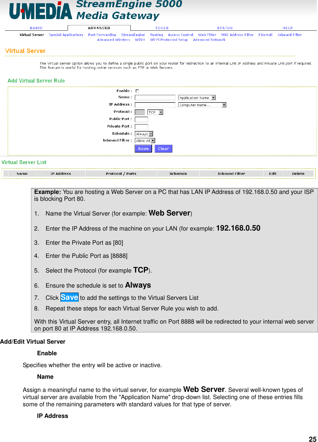 25  Example: You are hosting a Web Server on a PC that has LAN IP Address of 192.168.0.50 and your ISP is blocking Port 80. 1.  Name the Virtual Server (for example: Web Server)   2.  Enter the IP Address of the machine on your LAN (for example: 192.168.0.50   3.  Enter the Private Port as [80]   4.  Enter the Public Port as [8888]   5.  Select the Protocol (for example TCP).   6.  Ensure the schedule is set to Always   7.  Click Save to add the settings to the Virtual Servers List   8.  Repeat these steps for each Virtual Server Rule you wish to add.   With this Virtual Server entry, all Internet traffic on Port 8888 will be redirected to your internal web server on port 80 at IP Address 192.168.0.50.   Add/Edit Virtual Server   Enable   Specifies whether the entry will be active or inactive.   Name   Assign a meaningful name to the virtual server, for example Web Server. Several well-known types of virtual server are available from the &quot;Application Name&quot; drop-down list. Selecting one of these entries fills some of the remaining parameters with standard values for that type of server.   IP Address   