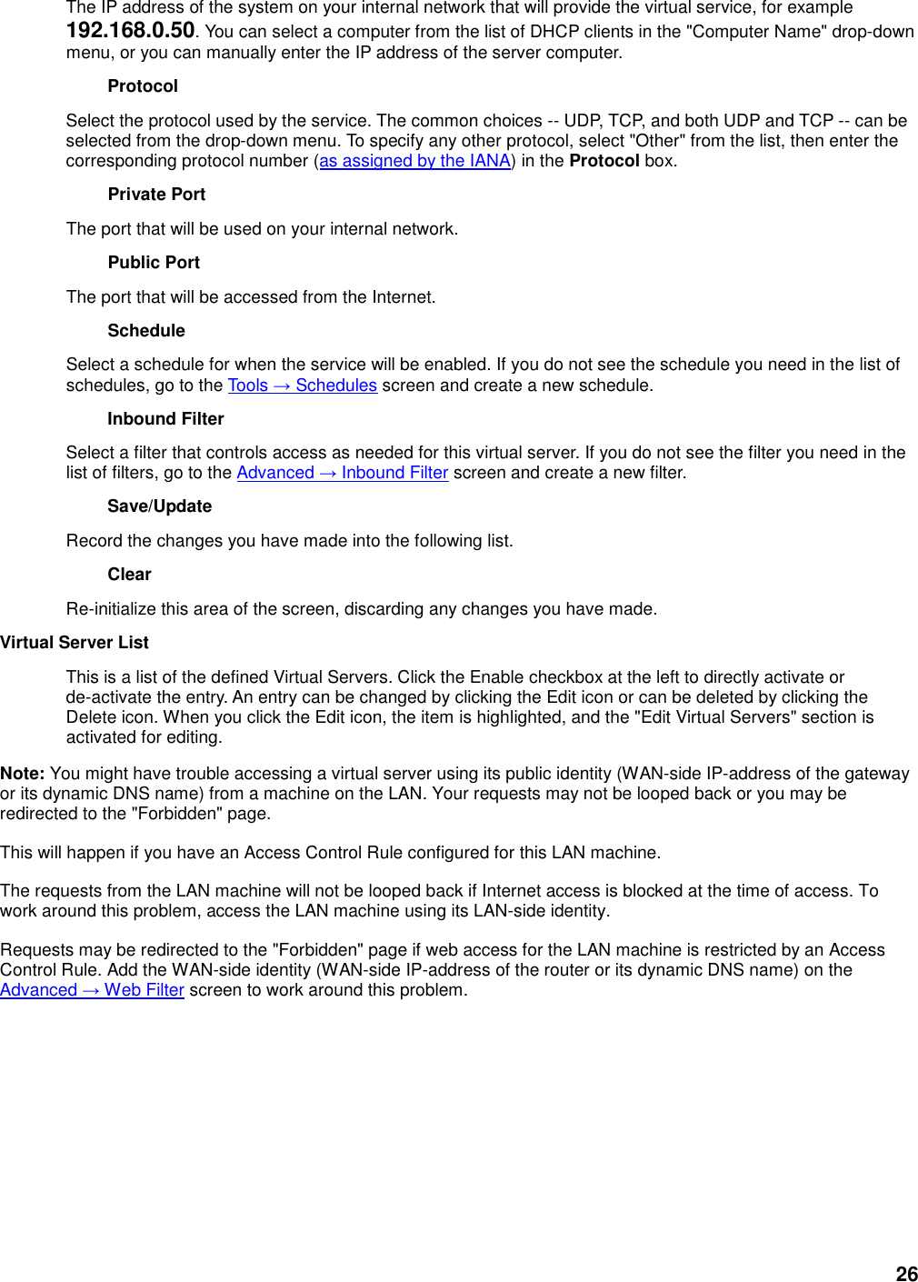 26 The IP address of the system on your internal network that will provide the virtual service, for example 192.168.0.50. You can select a computer from the list of DHCP clients in the &quot;Computer Name&quot; drop-down menu, or you can manually enter the IP address of the server computer.   Protocol   Select the protocol used by the service. The common choices -- UDP, TCP, and both UDP and TCP -- can be selected from the drop-down menu. To specify any other protocol, select &quot;Other&quot; from the list, then enter the corresponding protocol number (as assigned by the IANA) in the Protocol box.   Private Port   The port that will be used on your internal network.   Public Port   The port that will be accessed from the Internet.   Schedule   Select a schedule for when the service will be enabled. If you do not see the schedule you need in the list of schedules, go to the Tools → Schedules screen and create a new schedule.   Inbound Filter   Select a filter that controls access as needed for this virtual server. If you do not see the filter you need in the list of filters, go to the Advanced → Inbound Filter screen and create a new filter.   Save/Update   Record the changes you have made into the following list.   Clear   Re-initialize this area of the screen, discarding any changes you have made.   Virtual Server List   This is a list of the defined Virtual Servers. Click the Enable checkbox at the left to directly activate or de-activate the entry. An entry can be changed by clicking the Edit icon or can be deleted by clicking the Delete icon. When you click the Edit icon, the item is highlighted, and the &quot;Edit Virtual Servers&quot; section is activated for editing.   Note: You might have trouble accessing a virtual server using its public identity (WAN-side IP-address of the gateway or its dynamic DNS name) from a machine on the LAN. Your requests may not be looped back or you may be redirected to the &quot;Forbidden&quot; page.   This will happen if you have an Access Control Rule configured for this LAN machine.   The requests from the LAN machine will not be looped back if Internet access is blocked at the time of access. To work around this problem, access the LAN machine using its LAN-side identity.   Requests may be redirected to the &quot;Forbidden&quot; page if web access for the LAN machine is restricted by an Access Control Rule. Add the WAN-side identity (WAN-side IP-address of the router or its dynamic DNS name) on the Advanced → Web Filter screen to work around this problem.      