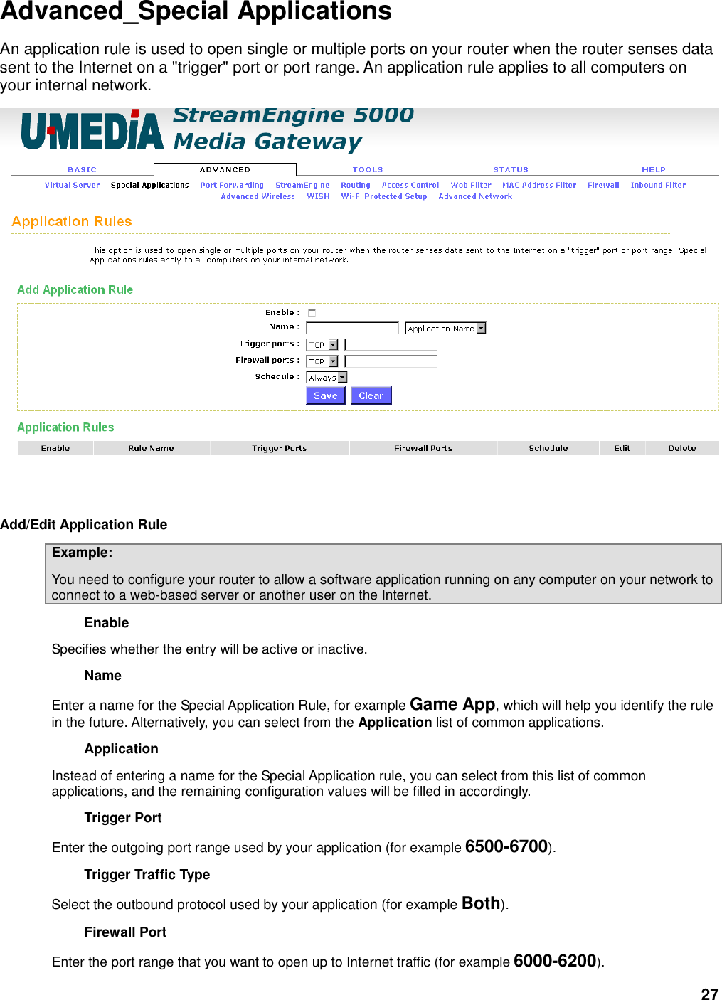 27 Advanced_Special Applications An application rule is used to open single or multiple ports on your router when the router senses data sent to the Internet on a &quot;trigger&quot; port or port range. An application rule applies to all computers on your internal network.      Add/Edit Application Rule   Example:   You need to configure your router to allow a software application running on any computer on your network to connect to a web-based server or another user on the Internet.   Enable   Specifies whether the entry will be active or inactive.   Name   Enter a name for the Special Application Rule, for example Game App, which will help you identify the rule in the future. Alternatively, you can select from the Application list of common applications.   Application   Instead of entering a name for the Special Application rule, you can select from this list of common applications, and the remaining configuration values will be filled in accordingly.   Trigger Port   Enter the outgoing port range used by your application (for example 6500-6700).   Trigger Traffic Type   Select the outbound protocol used by your application (for example Both).   Firewall Port   Enter the port range that you want to open up to Internet traffic (for example 6000-6200).   