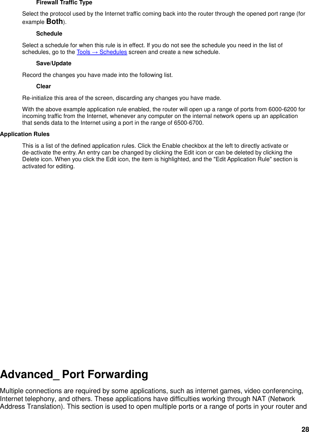 28 Firewall Traffic Type   Select the protocol used by the Internet traffic coming back into the router through the opened port range (for example Both).   Schedule   Select a schedule for when this rule is in effect. If you do not see the schedule you need in the list of schedules, go to the Tools → Schedules screen and create a new schedule.   Save/Update   Record the changes you have made into the following list.   Clear   Re-initialize this area of the screen, discarding any changes you have made.   With the above example application rule enabled, the router will open up a range of ports from 6000-6200 for incoming traffic from the Internet, whenever any computer on the internal network opens up an application that sends data to the Internet using a port in the range of 6500-6700.   Application Rules   This is a list of the defined application rules. Click the Enable checkbox at the left to directly activate or de-activate the entry. An entry can be changed by clicking the Edit icon or can be deleted by clicking the Delete icon. When you click the Edit icon, the item is highlighted, and the &quot;Edit Application Rule&quot; section is activated for editing.                         Advanced_ Port Forwarding Multiple connections are required by some applications, such as internet games, video conferencing, Internet telephony, and others. These applications have difficulties working through NAT (Network Address Translation). This section is used to open multiple ports or a range of ports in your router and 