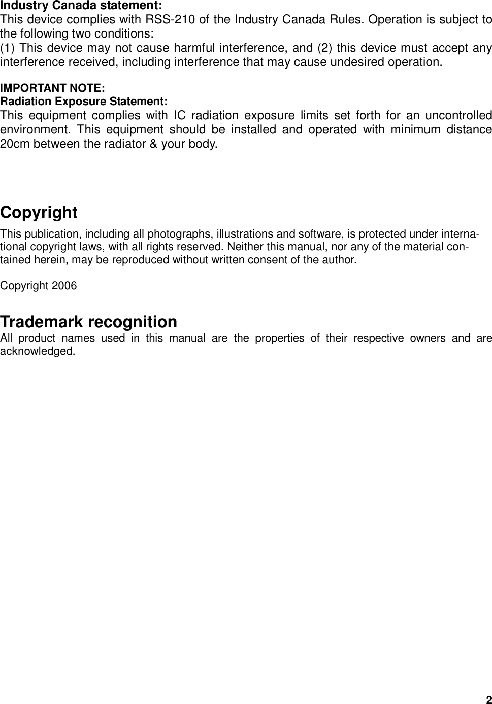  2 Industry Canada statement: This device complies with RSS-210 of the Industry Canada Rules. Operation is subject to the following two conditions:   (1) This device may not cause harmful interference, and (2) this device must accept any interference received, including interference that may cause undesired operation.  IMPORTANT NOTE: Radiation Exposure Statement: This  equipment  complies  with  IC  radiation exposure  limits  set  forth  for  an  uncontrolled environment.  This  equipment  should  be  installed  and  operated  with  minimum  distance 20cm between the radiator &amp; your body.     Copyright This publication, including all photographs, illustrations and software, is protected under interna-tional copyright laws, with all rights reserved. Neither this manual, nor any of the material con-tained herein, may be reproduced without written consent of the author.  Copyright 2006 Trademark recognition All  product  names  used  in  this  manual  are  the  properties  of  their  respective  owners  and  are acknowledged. 