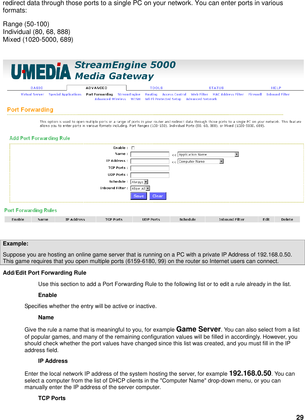 29 redirect data through those ports to a single PC on your network. You can enter ports in various formats:   Range (50-100)   Individual (80, 68, 888)   Mixed (1020-5000, 689)        Example:   Suppose you are hosting an online game server that is running on a PC with a private IP Address of 192.168.0.50. This game requires that you open multiple ports (6159-6180, 99) on the router so Internet users can connect.   Add/Edit Port Forwarding Rule   Use this section to add a Port Forwarding Rule to the following list or to edit a rule already in the list.   Enable   Specifies whether the entry will be active or inactive.   Name   Give the rule a name that is meaningful to you, for example Game Server. You can also select from a list of popular games, and many of the remaining configuration values will be filled in accordingly. However, you should check whether the port values have changed since this list was created, and you must fill in the IP address field.   IP Address   Enter the local network IP address of the system hosting the server, for example 192.168.0.50. You can select a computer from the list of DHCP clients in the &quot;Computer Name&quot; drop-down menu, or you can manually enter the IP address of the server computer.   TCP Ports   