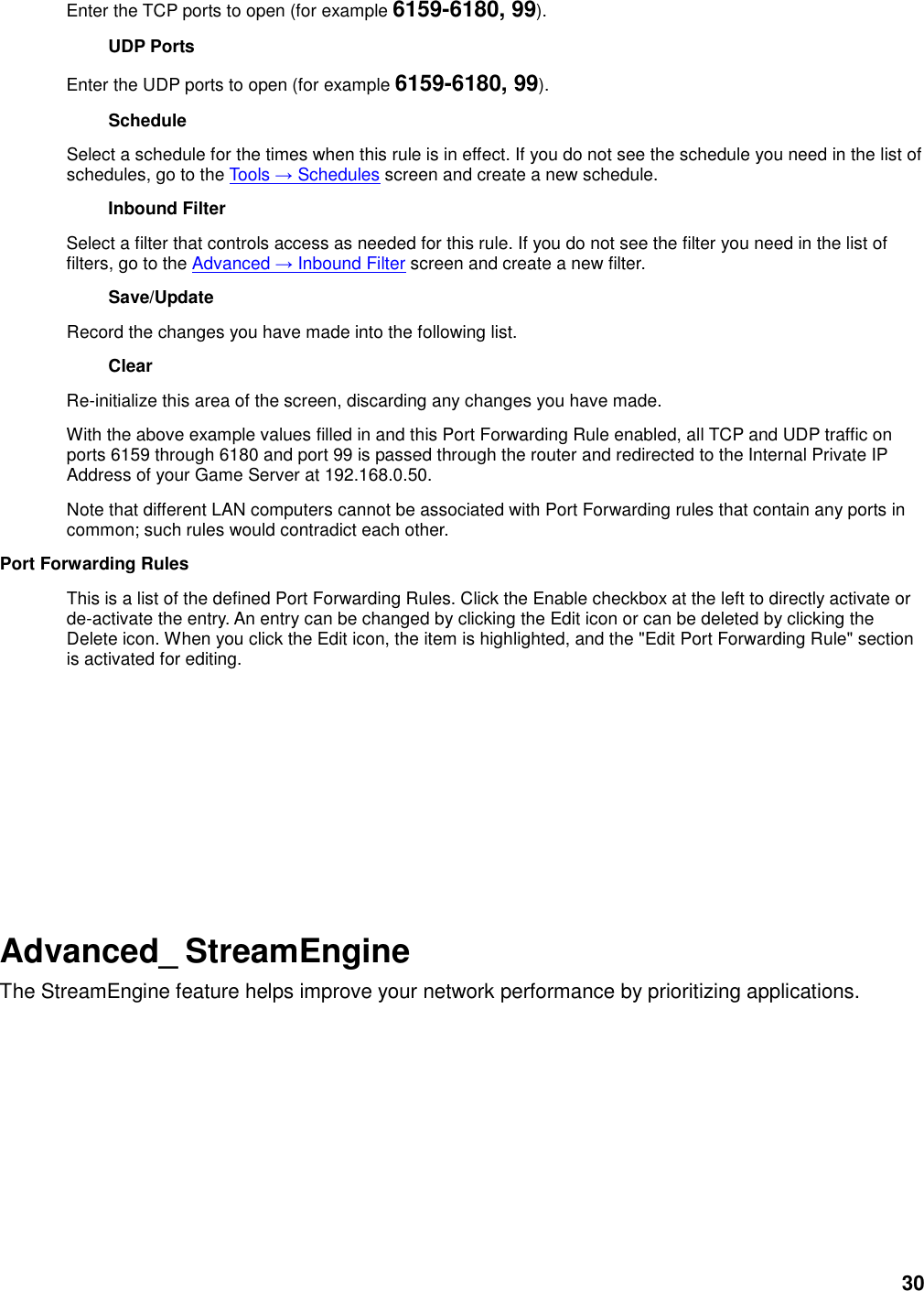 30 Enter the TCP ports to open (for example 6159-6180, 99).   UDP Ports   Enter the UDP ports to open (for example 6159-6180, 99).   Schedule   Select a schedule for the times when this rule is in effect. If you do not see the schedule you need in the list of schedules, go to the Tools → Schedules screen and create a new schedule.   Inbound Filter   Select a filter that controls access as needed for this rule. If you do not see the filter you need in the list of filters, go to the Advanced → Inbound Filter screen and create a new filter.   Save/Update   Record the changes you have made into the following list.   Clear   Re-initialize this area of the screen, discarding any changes you have made.   With the above example values filled in and this Port Forwarding Rule enabled, all TCP and UDP traffic on ports 6159 through 6180 and port 99 is passed through the router and redirected to the Internal Private IP Address of your Game Server at 192.168.0.50.   Note that different LAN computers cannot be associated with Port Forwarding rules that contain any ports in common; such rules would contradict each other.   Port Forwarding Rules   This is a list of the defined Port Forwarding Rules. Click the Enable checkbox at the left to directly activate or de-activate the entry. An entry can be changed by clicking the Edit icon or can be deleted by clicking the Delete icon. When you click the Edit icon, the item is highlighted, and the &quot;Edit Port Forwarding Rule&quot; section is activated for editing.             Advanced_ StreamEngine The StreamEngine feature helps improve your network performance by prioritizing applications.  