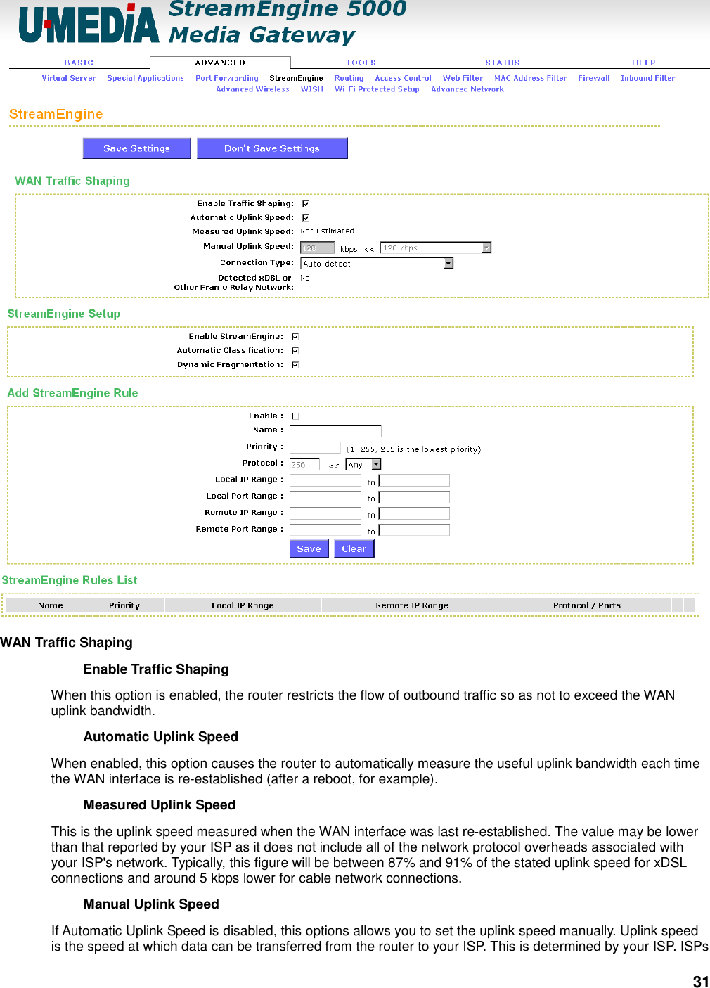 31  WAN Traffic Shaping   Enable Traffic Shaping   When this option is enabled, the router restricts the flow of outbound traffic so as not to exceed the WAN uplink bandwidth.   Automatic Uplink Speed   When enabled, this option causes the router to automatically measure the useful uplink bandwidth each time the WAN interface is re-established (after a reboot, for example).   Measured Uplink Speed   This is the uplink speed measured when the WAN interface was last re-established. The value may be lower than that reported by your ISP as it does not include all of the network protocol overheads associated with your ISP&apos;s network. Typically, this figure will be between 87% and 91% of the stated uplink speed for xDSL connections and around 5 kbps lower for cable network connections.   Manual Uplink Speed   If Automatic Uplink Speed is disabled, this options allows you to set the uplink speed manually. Uplink speed is the speed at which data can be transferred from the router to your ISP. This is determined by your ISP. ISPs 