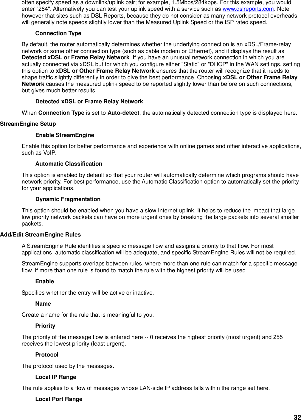 32 often specify speed as a downlink/uplink pair; for example, 1.5Mbps/284kbps. For this example, you would enter &quot;284&quot;. Alternatively you can test your uplink speed with a service such as www.dslreports.com. Note however that sites such as DSL Reports, because they do not consider as many network protocol overheads, will generally note speeds slightly lower than the Measured Uplink Speed or the ISP rated speed.   Connection Type   By default, the router automatically determines whether the underlying connection is an xDSL/Frame-relay network or some other connection type (such as cable modem or Ethernet), and it displays the result as Detected xDSL or Frame Relay Network. If you have an unusual network connection in which you are actually connected via xDSL but for which you configure either &quot;Static&quot; or &quot;DHCP&quot; in the WAN settings, setting this option to xDSL or Other Frame Relay Network ensures that the router will recognize that it needs to shape traffic slightly differently in order to give the best performance. Choosing xDSL or Other Frame Relay Network causes the measured uplink speed to be reported slightly lower than before on such connections, but gives much better results.   Detected xDSL or Frame Relay Network   When Connection Type is set to Auto-detect, the automatically detected connection type is displayed here.   StreamEngine Setup   Enable StreamEngine   Enable this option for better performance and experience with online games and other interactive applications, such as VoIP.   Automatic Classification   This option is enabled by default so that your router will automatically determine which programs should have network priority. For best performance, use the Automatic Classification option to automatically set the priority for your applications.   Dynamic Fragmentation   This option should be enabled when you have a slow Internet uplink. It helps to reduce the impact that large low priority network packets can have on more urgent ones by breaking the large packets into several smaller packets.   Add/Edit StreamEngine Rules   A StreamEngine Rule identifies a specific message flow and assigns a priority to that flow. For most applications, automatic classification will be adequate, and specific StreamEngine Rules will not be required.   StreamEngine supports overlaps between rules, where more than one rule can match for a specific message flow. If more than one rule is found to match the rule with the highest priority will be used.   Enable   Specifies whether the entry will be active or inactive.   Name   Create a name for the rule that is meaningful to you.   Priority   The priority of the message flow is entered here -- 0 receives the highest priority (most urgent) and 255 receives the lowest priority (least urgent).   Protocol   The protocol used by the messages.   Local IP Range   The rule applies to a flow of messages whose LAN-side IP address falls within the range set here.   Local Port Range   