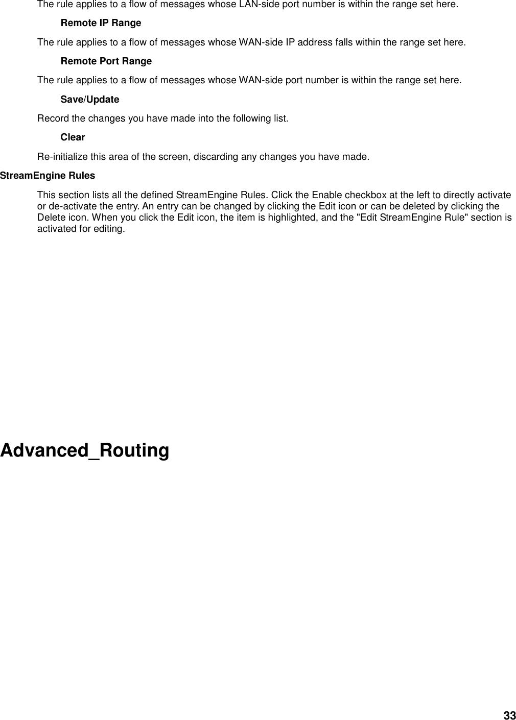 33 The rule applies to a flow of messages whose LAN-side port number is within the range set here.   Remote IP Range   The rule applies to a flow of messages whose WAN-side IP address falls within the range set here.   Remote Port Range   The rule applies to a flow of messages whose WAN-side port number is within the range set here.   Save/Update   Record the changes you have made into the following list.   Clear   Re-initialize this area of the screen, discarding any changes you have made.   StreamEngine Rules   This section lists all the defined StreamEngine Rules. Click the Enable checkbox at the left to directly activate or de-activate the entry. An entry can be changed by clicking the Edit icon or can be deleted by clicking the Delete icon. When you click the Edit icon, the item is highlighted, and the &quot;Edit StreamEngine Rule&quot; section is activated for editing.           Advanced_Routing  