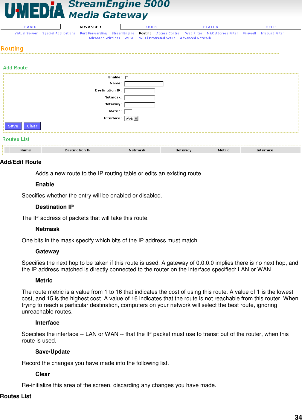 34  Add/Edit Route   Adds a new route to the IP routing table or edits an existing route.   Enable   Specifies whether the entry will be enabled or disabled.   Destination IP   The IP address of packets that will take this route.   Netmask   One bits in the mask specify which bits of the IP address must match.   Gateway   Specifies the next hop to be taken if this route is used. A gateway of 0.0.0.0 implies there is no next hop, and the IP address matched is directly connected to the router on the interface specified: LAN or WAN.   Metric   The route metric is a value from 1 to 16 that indicates the cost of using this route. A value of 1 is the lowest cost, and 15 is the highest cost. A value of 16 indicates that the route is not reachable from this router. When trying to reach a particular destination, computers on your network will select the best route, ignoring unreachable routes.   Interface   Specifies the interface -- LAN or WAN -- that the IP packet must use to transit out of the router, when this route is used.   Save/Update   Record the changes you have made into the following list.   Clear   Re-initialize this area of the screen, discarding any changes you have made.   Routes List   