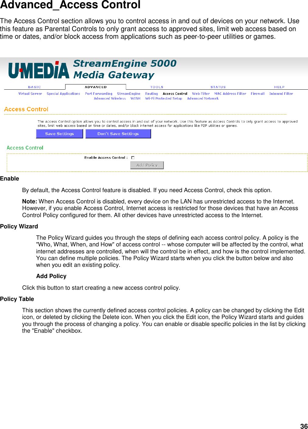 36 Advanced_Access Control The Access Control section allows you to control access in and out of devices on your network. Use this feature as Parental Controls to only grant access to approved sites, limit web access based on time or dates, and/or block access from applications such as peer-to-peer utilities or games.   Enable   By default, the Access Control feature is disabled. If you need Access Control, check this option.   Note: When Access Control is disabled, every device on the LAN has unrestricted access to the Internet. However, if you enable Access Control, Internet access is restricted for those devices that have an Access Control Policy configured for them. All other devices have unrestricted access to the Internet.   Policy Wizard   The Policy Wizard guides you through the steps of defining each access control policy. A policy is the &quot;Who, What, When, and How&quot; of access control -- whose computer will be affected by the control, what internet addresses are controlled, when will the control be in effect, and how is the control implemented. You can define multiple policies. The Policy Wizard starts when you click the button below and also when you edit an existing policy.   Add Policy   Click this button to start creating a new access control policy.   Policy Table   This section shows the currently defined access control policies. A policy can be changed by clicking the Edit icon, or deleted by clicking the Delete icon. When you click the Edit icon, the Policy Wizard starts and guides you through the process of changing a policy. You can enable or disable specific policies in the list by clicking the &quot;Enable&quot; checkbox.    