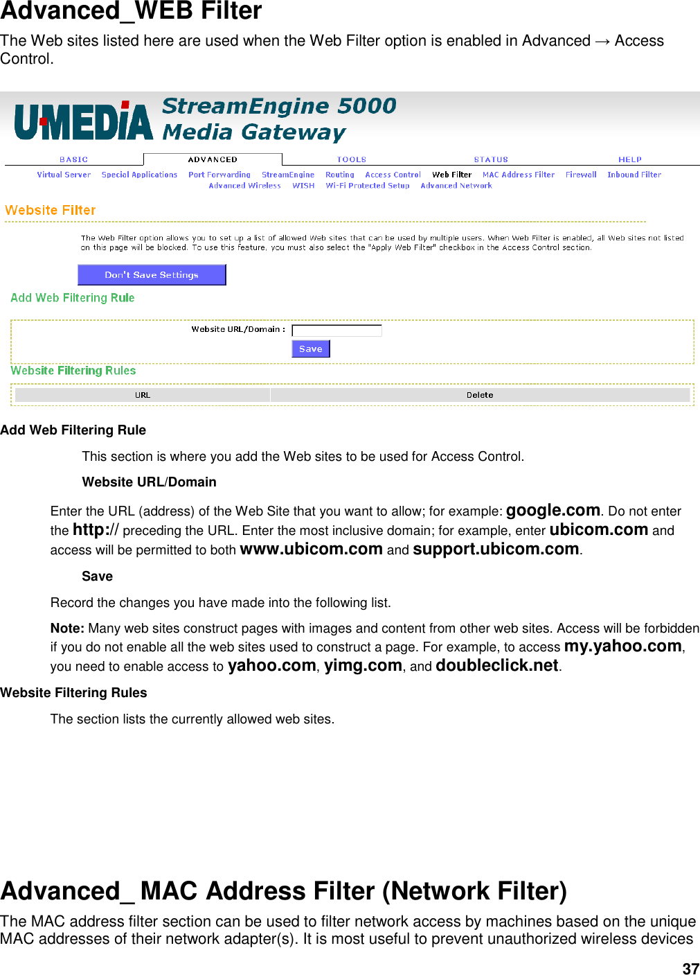 37 Advanced_WEB Filter The Web sites listed here are used when the Web Filter option is enabled in Advanced → Access Control.     Add Web Filtering Rule   This section is where you add the Web sites to be used for Access Control.   Website URL/Domain   Enter the URL (address) of the Web Site that you want to allow; for example: google.com. Do not enter the http:// preceding the URL. Enter the most inclusive domain; for example, enter ubicom.com and access will be permitted to both www.ubicom.com and support.ubicom.com.   Save   Record the changes you have made into the following list.   Note: Many web sites construct pages with images and content from other web sites. Access will be forbidden if you do not enable all the web sites used to construct a page. For example, to access my.yahoo.com, you need to enable access to yahoo.com, yimg.com, and doubleclick.net.   Website Filtering Rules   The section lists the currently allowed web sites.       Advanced_ MAC Address Filter (Network Filter) The MAC address filter section can be used to filter network access by machines based on the unique MAC addresses of their network adapter(s). It is most useful to prevent unauthorized wireless devices 