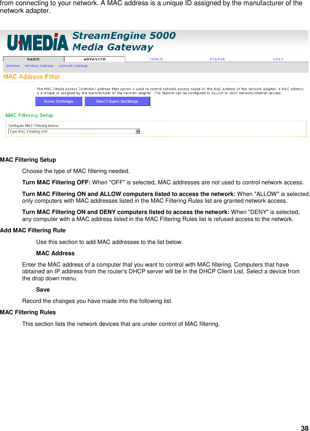 38 from connecting to your network. A MAC address is a unique ID assigned by the manufacturer of the network adapter.        MAC Filtering Setup   Choose the type of MAC filtering needed.   Turn MAC Filtering OFF: When &quot;OFF&quot; is selected, MAC addresses are not used to control network access.   Turn MAC Filtering ON and ALLOW computers listed to access the network: When &quot;ALLOW&quot; is selected, only computers with MAC addresses listed in the MAC Filtering Rules list are granted network access.   Turn MAC Filtering ON and DENY computers listed to access the network: When &quot;DENY&quot; is selected, any computer with a MAC address listed in the MAC Filtering Rules list is refused access to the network.   Add MAC Filtering Rule   Use this section to add MAC addresses to the list below.   MAC Address   Enter the MAC address of a computer that you want to control with MAC filtering. Computers that have obtained an IP address from the router&apos;s DHCP server will be in the DHCP Client List. Select a device from the drop down menu.   Save   Record the changes you have made into the following list.   MAC Filtering Rules   This section lists the network devices that are under control of MAC filtering.    