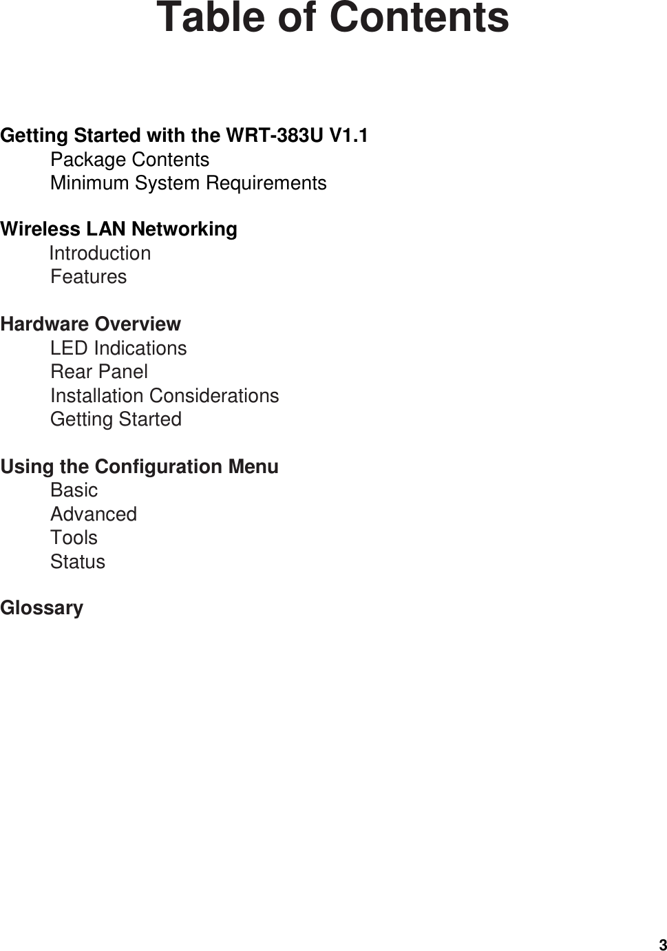  3 Table of Contents  Getting Started with the WRT-383U V1.1                     Package Contents                     Minimum System Requirements                        Wireless LAN Networking                           Introduction                       Features                          Hardware Overview                                   LED Indications                           Rear Panel                                     Installation Considerations                       Getting Started                            Using the Configuration Menu                                        Basic                                  Advanced                       Tools                              Status                        Glossary                          