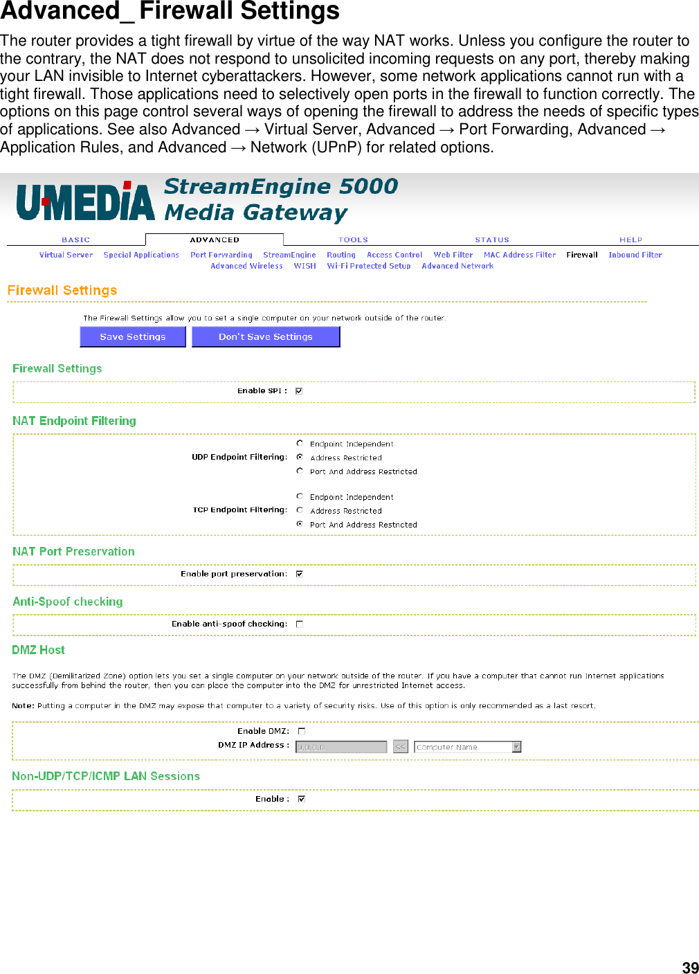 39 Advanced_ Firewall Settings The router provides a tight firewall by virtue of the way NAT works. Unless you configure the router to the contrary, the NAT does not respond to unsolicited incoming requests on any port, thereby making your LAN invisible to Internet cyberattackers. However, some network applications cannot run with a tight firewall. Those applications need to selectively open ports in the firewall to function correctly. The options on this page control several ways of opening the firewall to address the needs of specific types of applications. See also Advanced → Virtual Server, Advanced → Port Forwarding, Advanced → Application Rules, and Advanced → Network (UPnP) for related options.  