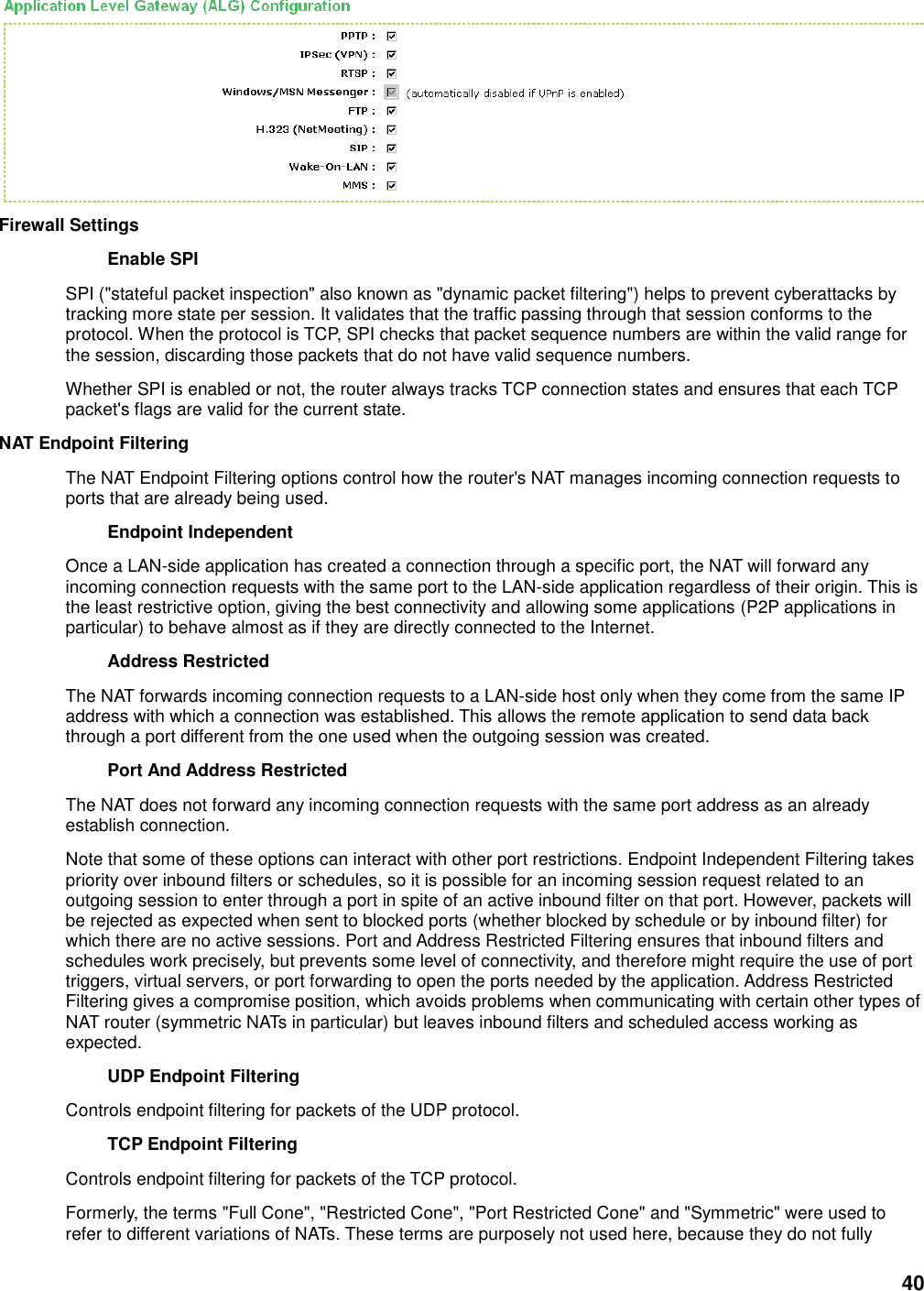 40  Firewall Settings   Enable SPI   SPI (&quot;stateful packet inspection&quot; also known as &quot;dynamic packet filtering&quot;) helps to prevent cyberattacks by tracking more state per session. It validates that the traffic passing through that session conforms to the protocol. When the protocol is TCP, SPI checks that packet sequence numbers are within the valid range for the session, discarding those packets that do not have valid sequence numbers.   Whether SPI is enabled or not, the router always tracks TCP connection states and ensures that each TCP packet&apos;s flags are valid for the current state.   NAT Endpoint Filtering   The NAT Endpoint Filtering options control how the router&apos;s NAT manages incoming connection requests to ports that are already being used.   Endpoint Independent   Once a LAN-side application has created a connection through a specific port, the NAT will forward any incoming connection requests with the same port to the LAN-side application regardless of their origin. This is the least restrictive option, giving the best connectivity and allowing some applications (P2P applications in particular) to behave almost as if they are directly connected to the Internet.   Address Restricted   The NAT forwards incoming connection requests to a LAN-side host only when they come from the same IP address with which a connection was established. This allows the remote application to send data back through a port different from the one used when the outgoing session was created.   Port And Address Restricted   The NAT does not forward any incoming connection requests with the same port address as an already establish connection.   Note that some of these options can interact with other port restrictions. Endpoint Independent Filtering takes priority over inbound filters or schedules, so it is possible for an incoming session request related to an outgoing session to enter through a port in spite of an active inbound filter on that port. However, packets will be rejected as expected when sent to blocked ports (whether blocked by schedule or by inbound filter) for which there are no active sessions. Port and Address Restricted Filtering ensures that inbound filters and schedules work precisely, but prevents some level of connectivity, and therefore might require the use of port triggers, virtual servers, or port forwarding to open the ports needed by the application. Address Restricted Filtering gives a compromise position, which avoids problems when communicating with certain other types of NAT router (symmetric NATs in particular) but leaves inbound filters and scheduled access working as expected.   UDP Endpoint Filtering   Controls endpoint filtering for packets of the UDP protocol.   TCP Endpoint Filtering   Controls endpoint filtering for packets of the TCP protocol.   Formerly, the terms &quot;Full Cone&quot;, &quot;Restricted Cone&quot;, &quot;Port Restricted Cone&quot; and &quot;Symmetric&quot; were used to refer to different variations of NATs. These terms are purposely not used here, because they do not fully 