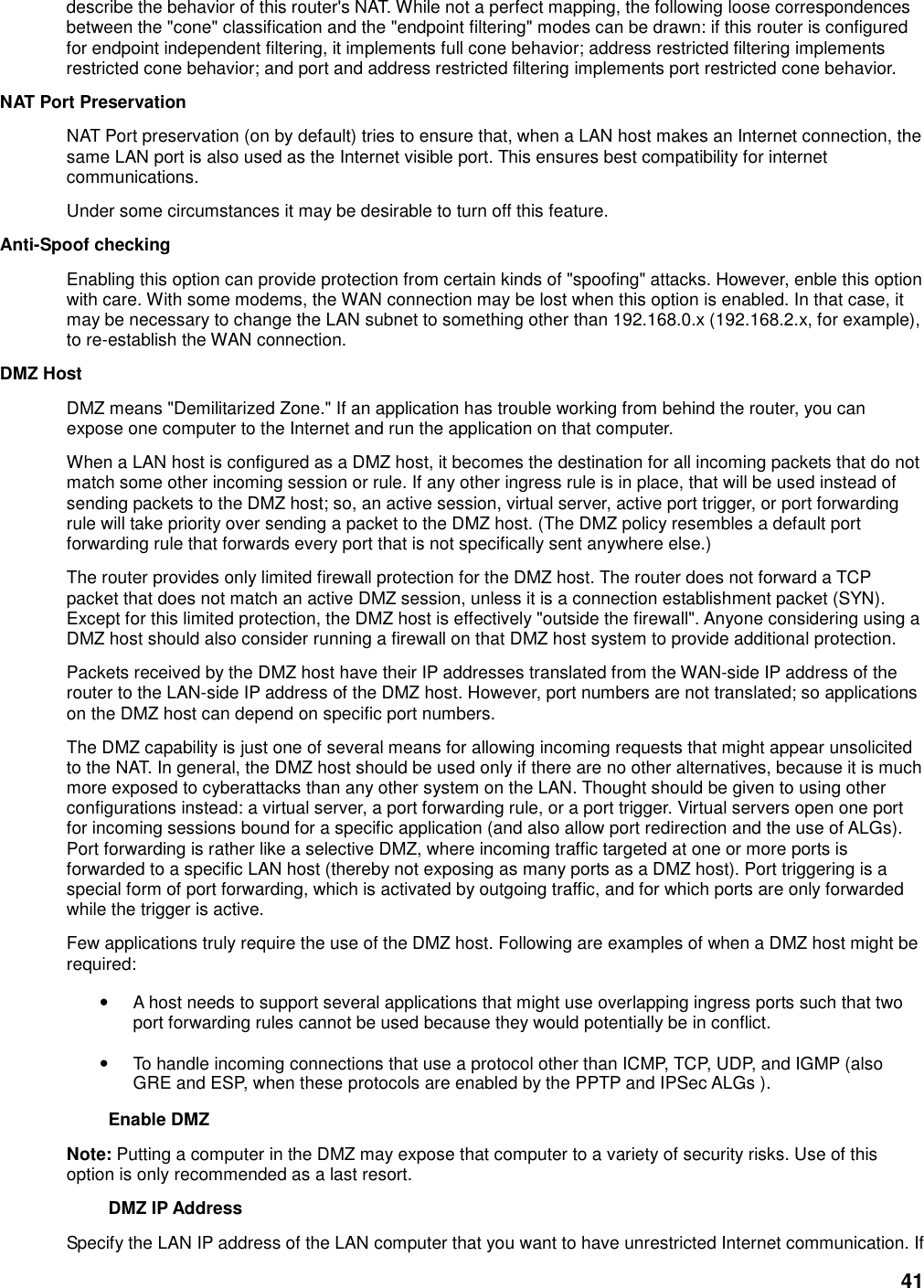 41 describe the behavior of this router&apos;s NAT. While not a perfect mapping, the following loose correspondences between the &quot;cone&quot; classification and the &quot;endpoint filtering&quot; modes can be drawn: if this router is configured for endpoint independent filtering, it implements full cone behavior; address restricted filtering implements restricted cone behavior; and port and address restricted filtering implements port restricted cone behavior.   NAT Port Preservation   NAT Port preservation (on by default) tries to ensure that, when a LAN host makes an Internet connection, the same LAN port is also used as the Internet visible port. This ensures best compatibility for internet communications.   Under some circumstances it may be desirable to turn off this feature.   Anti-Spoof checking   Enabling this option can provide protection from certain kinds of &quot;spoofing&quot; attacks. However, enble this option with care. With some modems, the WAN connection may be lost when this option is enabled. In that case, it may be necessary to change the LAN subnet to something other than 192.168.0.x (192.168.2.x, for example), to re-establish the WAN connection.   DMZ Host   DMZ means &quot;Demilitarized Zone.&quot; If an application has trouble working from behind the router, you can expose one computer to the Internet and run the application on that computer.   When a LAN host is configured as a DMZ host, it becomes the destination for all incoming packets that do not match some other incoming session or rule. If any other ingress rule is in place, that will be used instead of sending packets to the DMZ host; so, an active session, virtual server, active port trigger, or port forwarding rule will take priority over sending a packet to the DMZ host. (The DMZ policy resembles a default port forwarding rule that forwards every port that is not specifically sent anywhere else.)   The router provides only limited firewall protection for the DMZ host. The router does not forward a TCP packet that does not match an active DMZ session, unless it is a connection establishment packet (SYN). Except for this limited protection, the DMZ host is effectively &quot;outside the firewall&quot;. Anyone considering using a DMZ host should also consider running a firewall on that DMZ host system to provide additional protection.   Packets received by the DMZ host have their IP addresses translated from the WAN-side IP address of the router to the LAN-side IP address of the DMZ host. However, port numbers are not translated; so applications on the DMZ host can depend on specific port numbers.   The DMZ capability is just one of several means for allowing incoming requests that might appear unsolicited to the NAT. In general, the DMZ host should be used only if there are no other alternatives, because it is much more exposed to cyberattacks than any other system on the LAN. Thought should be given to using other configurations instead: a virtual server, a port forwarding rule, or a port trigger. Virtual servers open one port for incoming sessions bound for a specific application (and also allow port redirection and the use of ALGs). Port forwarding is rather like a selective DMZ, where incoming traffic targeted at one or more ports is forwarded to a specific LAN host (thereby not exposing as many ports as a DMZ host). Port triggering is a special form of port forwarding, which is activated by outgoing traffic, and for which ports are only forwarded while the trigger is active.   Few applications truly require the use of the DMZ host. Following are examples of when a DMZ host might be required:   • A host needs to support several applications that might use overlapping ingress ports such that two port forwarding rules cannot be used because they would potentially be in conflict.   • To handle incoming connections that use a protocol other than ICMP, TCP, UDP, and IGMP (also GRE and ESP, when these protocols are enabled by the PPTP and IPSec ALGs ).   Enable DMZ   Note: Putting a computer in the DMZ may expose that computer to a variety of security risks. Use of this option is only recommended as a last resort.   DMZ IP Address   Specify the LAN IP address of the LAN computer that you want to have unrestricted Internet communication. If 