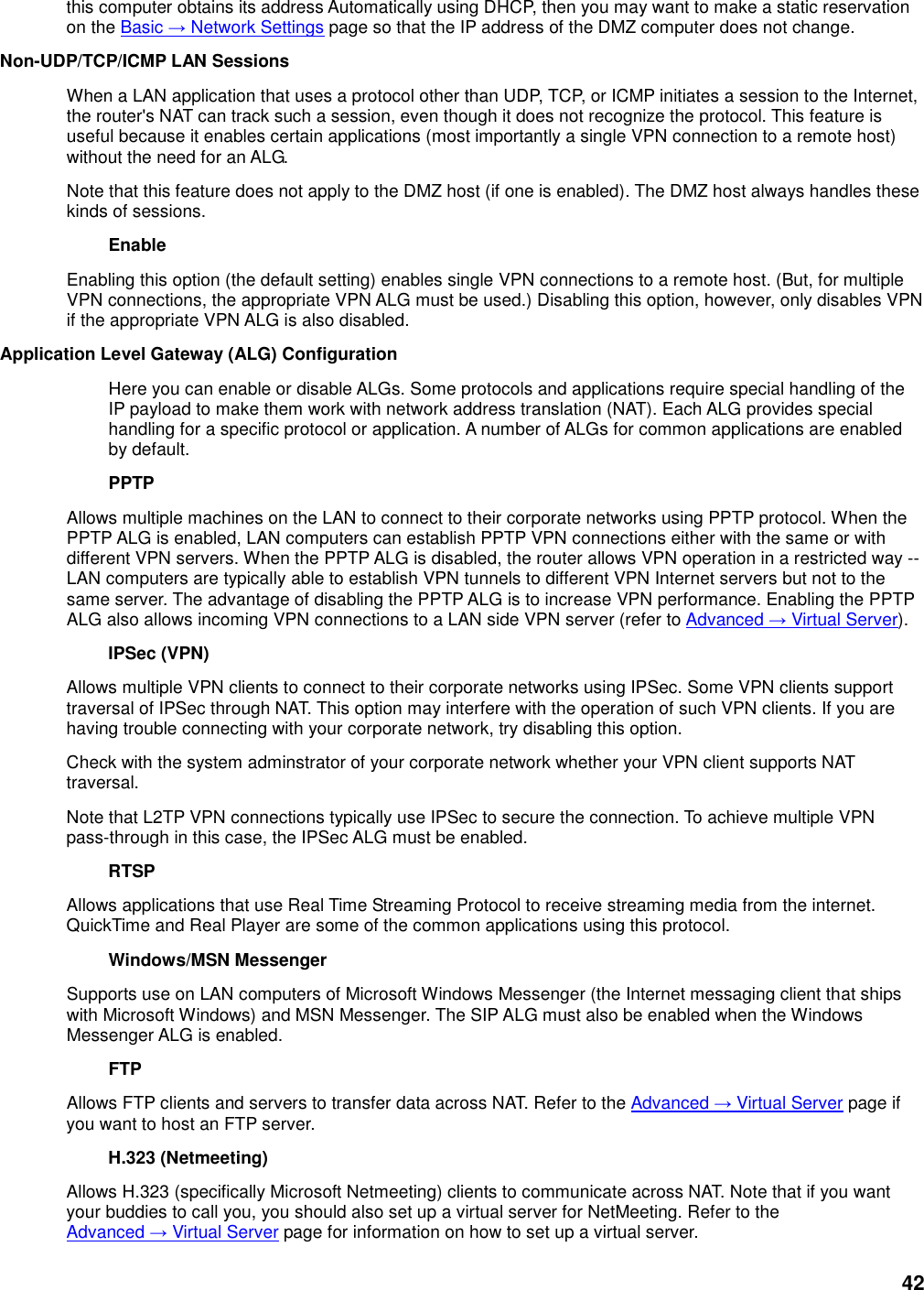 42 this computer obtains its address Automatically using DHCP, then you may want to make a static reservation on the Basic → Network Settings page so that the IP address of the DMZ computer does not change.   Non-UDP/TCP/ICMP LAN Sessions   When a LAN application that uses a protocol other than UDP, TCP, or ICMP initiates a session to the Internet, the router&apos;s NAT can track such a session, even though it does not recognize the protocol. This feature is useful because it enables certain applications (most importantly a single VPN connection to a remote host) without the need for an ALG.   Note that this feature does not apply to the DMZ host (if one is enabled). The DMZ host always handles these kinds of sessions.   Enable   Enabling this option (the default setting) enables single VPN connections to a remote host. (But, for multiple VPN connections, the appropriate VPN ALG must be used.) Disabling this option, however, only disables VPN if the appropriate VPN ALG is also disabled.   Application Level Gateway (ALG) Configuration   Here you can enable or disable ALGs. Some protocols and applications require special handling of the IP payload to make them work with network address translation (NAT). Each ALG provides special handling for a specific protocol or application. A number of ALGs for common applications are enabled by default.   PPTP   Allows multiple machines on the LAN to connect to their corporate networks using PPTP protocol. When the PPTP ALG is enabled, LAN computers can establish PPTP VPN connections either with the same or with different VPN servers. When the PPTP ALG is disabled, the router allows VPN operation in a restricted way -- LAN computers are typically able to establish VPN tunnels to different VPN Internet servers but not to the same server. The advantage of disabling the PPTP ALG is to increase VPN performance. Enabling the PPTP ALG also allows incoming VPN connections to a LAN side VPN server (refer to Advanced → Virtual Server).   IPSec (VPN)   Allows multiple VPN clients to connect to their corporate networks using IPSec. Some VPN clients support traversal of IPSec through NAT. This option may interfere with the operation of such VPN clients. If you are having trouble connecting with your corporate network, try disabling this option.   Check with the system adminstrator of your corporate network whether your VPN client supports NAT traversal.   Note that L2TP VPN connections typically use IPSec to secure the connection. To achieve multiple VPN pass-through in this case, the IPSec ALG must be enabled.   RTSP   Allows applications that use Real Time Streaming Protocol to receive streaming media from the internet. QuickTime and Real Player are some of the common applications using this protocol.   Windows/MSN Messenger   Supports use on LAN computers of Microsoft Windows Messenger (the Internet messaging client that ships with Microsoft Windows) and MSN Messenger. The SIP ALG must also be enabled when the Windows Messenger ALG is enabled.   FTP   Allows FTP clients and servers to transfer data across NAT. Refer to the Advanced → Virtual Server page if you want to host an FTP server.   H.323 (Netmeeting)   Allows H.323 (specifically Microsoft Netmeeting) clients to communicate across NAT. Note that if you want your buddies to call you, you should also set up a virtual server for NetMeeting. Refer to the Advanced → Virtual Server page for information on how to set up a virtual server.   