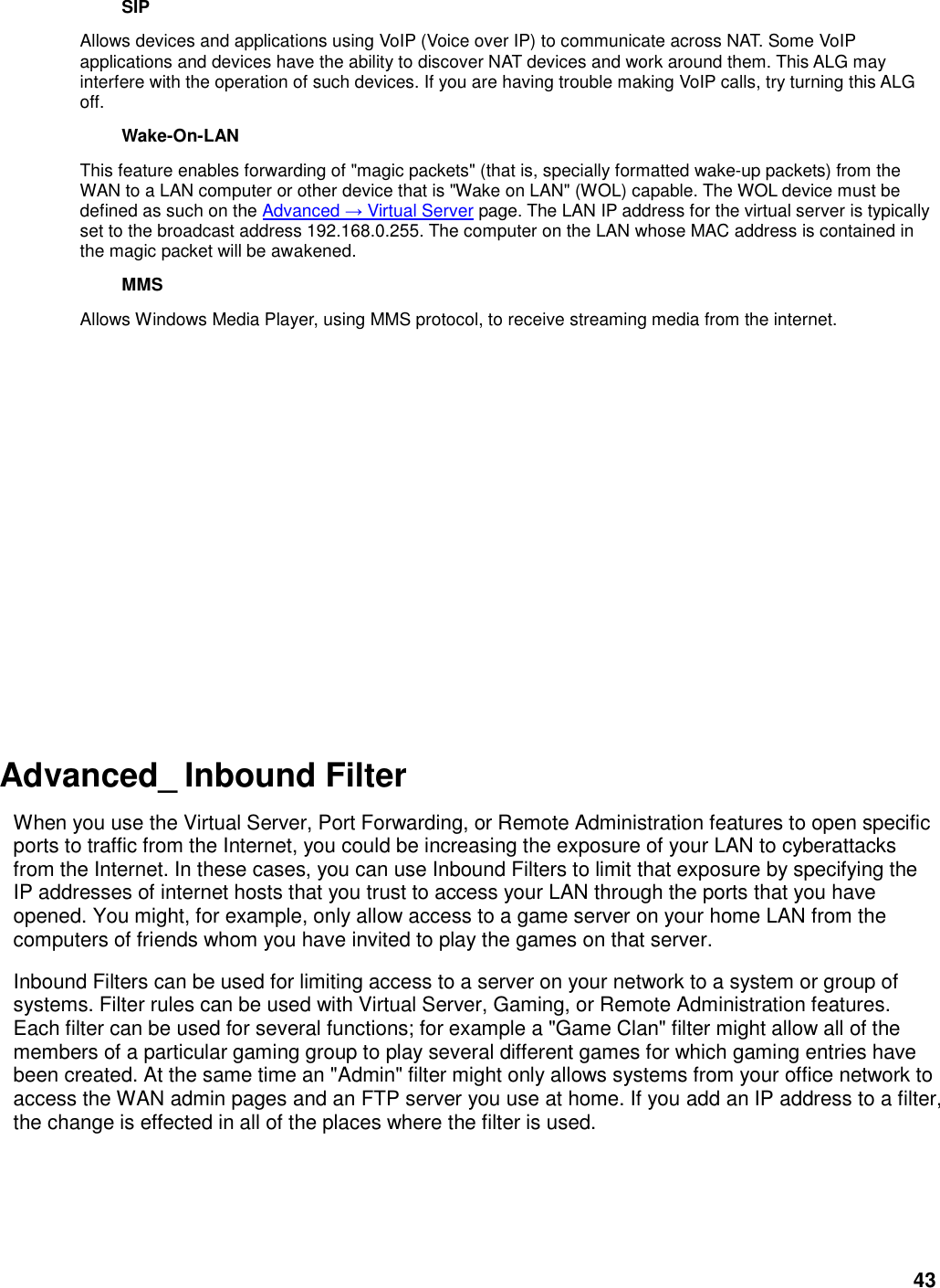 43 SIP   Allows devices and applications using VoIP (Voice over IP) to communicate across NAT. Some VoIP applications and devices have the ability to discover NAT devices and work around them. This ALG may interfere with the operation of such devices. If you are having trouble making VoIP calls, try turning this ALG off.   Wake-On-LAN   This feature enables forwarding of &quot;magic packets&quot; (that is, specially formatted wake-up packets) from the WAN to a LAN computer or other device that is &quot;Wake on LAN&quot; (WOL) capable. The WOL device must be defined as such on the Advanced → Virtual Server page. The LAN IP address for the virtual server is typically set to the broadcast address 192.168.0.255. The computer on the LAN whose MAC address is contained in the magic packet will be awakened.   MMS   Allows Windows Media Player, using MMS protocol, to receive streaming media from the internet.             Advanced_ Inbound Filter  When you use the Virtual Server, Port Forwarding, or Remote Administration features to open specific ports to traffic from the Internet, you could be increasing the exposure of your LAN to cyberattacks from the Internet. In these cases, you can use Inbound Filters to limit that exposure by specifying the IP addresses of internet hosts that you trust to access your LAN through the ports that you have opened. You might, for example, only allow access to a game server on your home LAN from the computers of friends whom you have invited to play the games on that server.   Inbound Filters can be used for limiting access to a server on your network to a system or group of systems. Filter rules can be used with Virtual Server, Gaming, or Remote Administration features. Each filter can be used for several functions; for example a &quot;Game Clan&quot; filter might allow all of the members of a particular gaming group to play several different games for which gaming entries have been created. At the same time an &quot;Admin&quot; filter might only allows systems from your office network to access the WAN admin pages and an FTP server you use at home. If you add an IP address to a filter, the change is effected in all of the places where the filter is used.    