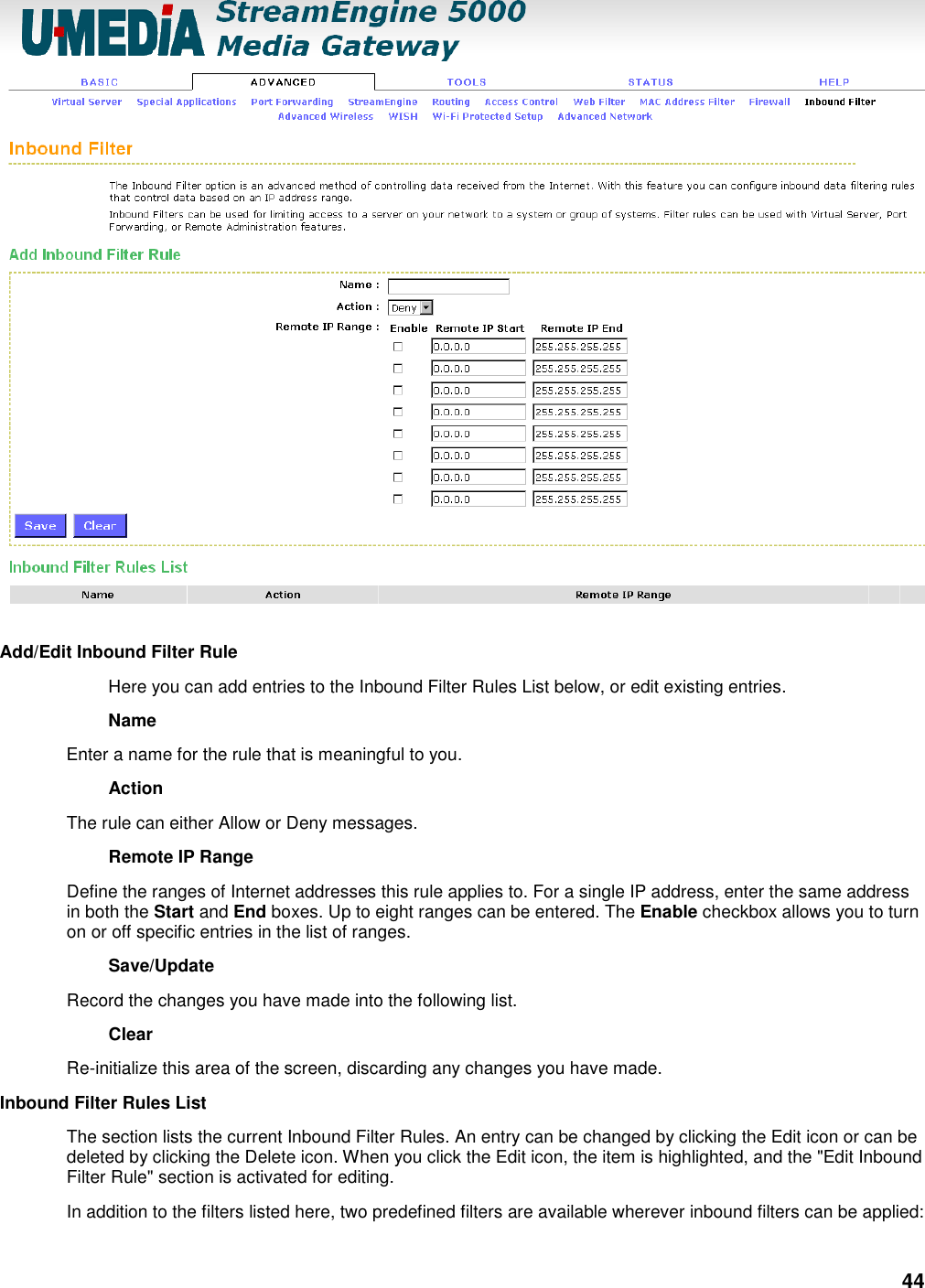 44   Add/Edit Inbound Filter Rule   Here you can add entries to the Inbound Filter Rules List below, or edit existing entries.   Name   Enter a name for the rule that is meaningful to you.   Action   The rule can either Allow or Deny messages.   Remote IP Range   Define the ranges of Internet addresses this rule applies to. For a single IP address, enter the same address in both the Start and End boxes. Up to eight ranges can be entered. The Enable checkbox allows you to turn on or off specific entries in the list of ranges.   Save/Update   Record the changes you have made into the following list.   Clear   Re-initialize this area of the screen, discarding any changes you have made.   Inbound Filter Rules List   The section lists the current Inbound Filter Rules. An entry can be changed by clicking the Edit icon or can be deleted by clicking the Delete icon. When you click the Edit icon, the item is highlighted, and the &quot;Edit Inbound Filter Rule&quot; section is activated for editing.   In addition to the filters listed here, two predefined filters are available wherever inbound filters can be applied:   