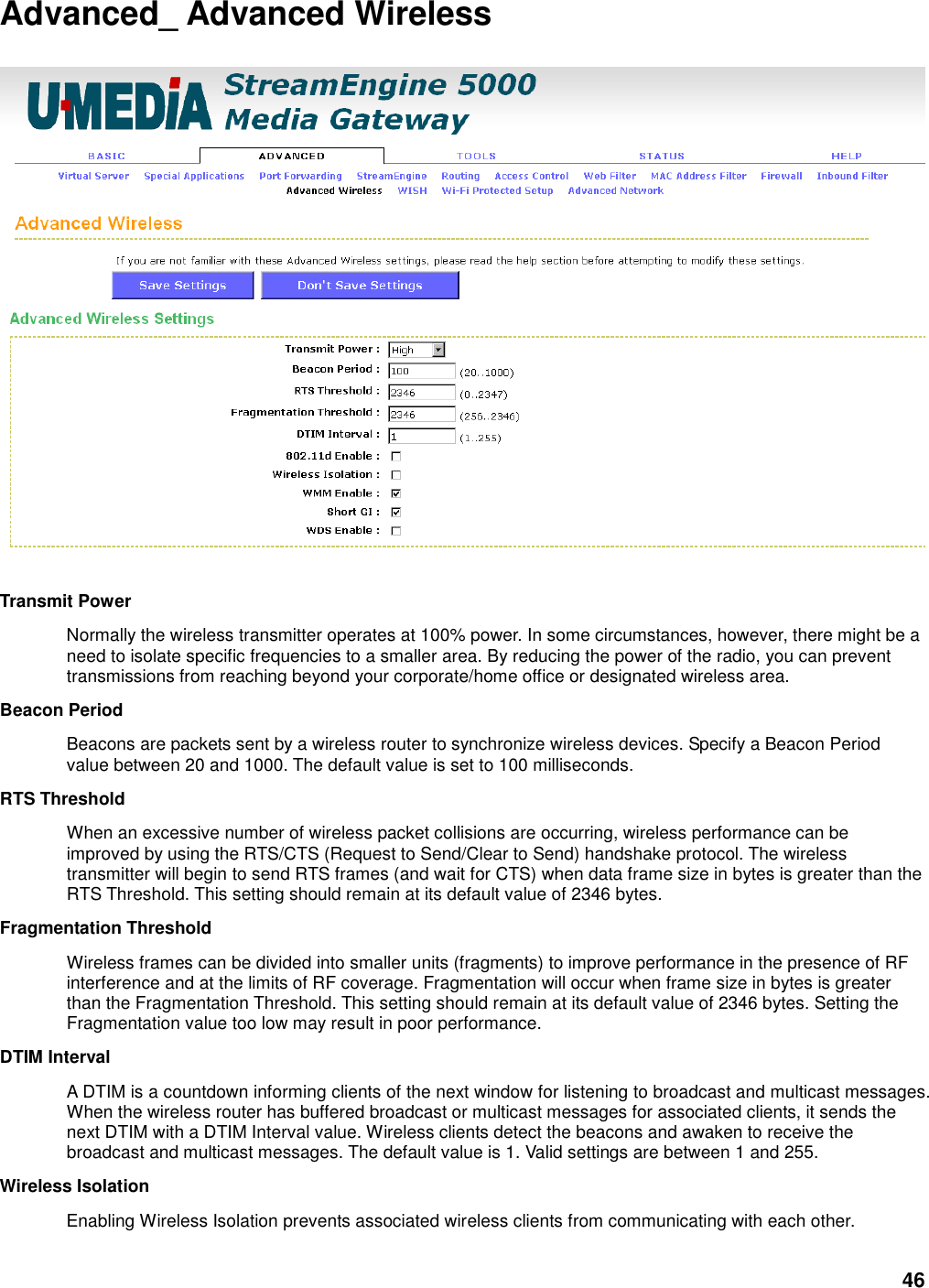 46 Advanced_ Advanced Wireless    Transmit Power   Normally the wireless transmitter operates at 100% power. In some circumstances, however, there might be a need to isolate specific frequencies to a smaller area. By reducing the power of the radio, you can prevent transmissions from reaching beyond your corporate/home office or designated wireless area.   Beacon Period   Beacons are packets sent by a wireless router to synchronize wireless devices. Specify a Beacon Period value between 20 and 1000. The default value is set to 100 milliseconds.   RTS Threshold   When an excessive number of wireless packet collisions are occurring, wireless performance can be improved by using the RTS/CTS (Request to Send/Clear to Send) handshake protocol. The wireless transmitter will begin to send RTS frames (and wait for CTS) when data frame size in bytes is greater than the RTS Threshold. This setting should remain at its default value of 2346 bytes.   Fragmentation Threshold   Wireless frames can be divided into smaller units (fragments) to improve performance in the presence of RF interference and at the limits of RF coverage. Fragmentation will occur when frame size in bytes is greater than the Fragmentation Threshold. This setting should remain at its default value of 2346 bytes. Setting the Fragmentation value too low may result in poor performance.   DTIM Interval   A DTIM is a countdown informing clients of the next window for listening to broadcast and multicast messages. When the wireless router has buffered broadcast or multicast messages for associated clients, it sends the next DTIM with a DTIM Interval value. Wireless clients detect the beacons and awaken to receive the broadcast and multicast messages. The default value is 1. Valid settings are between 1 and 255.   Wireless Isolation   Enabling Wireless Isolation prevents associated wireless clients from communicating with each other.   
