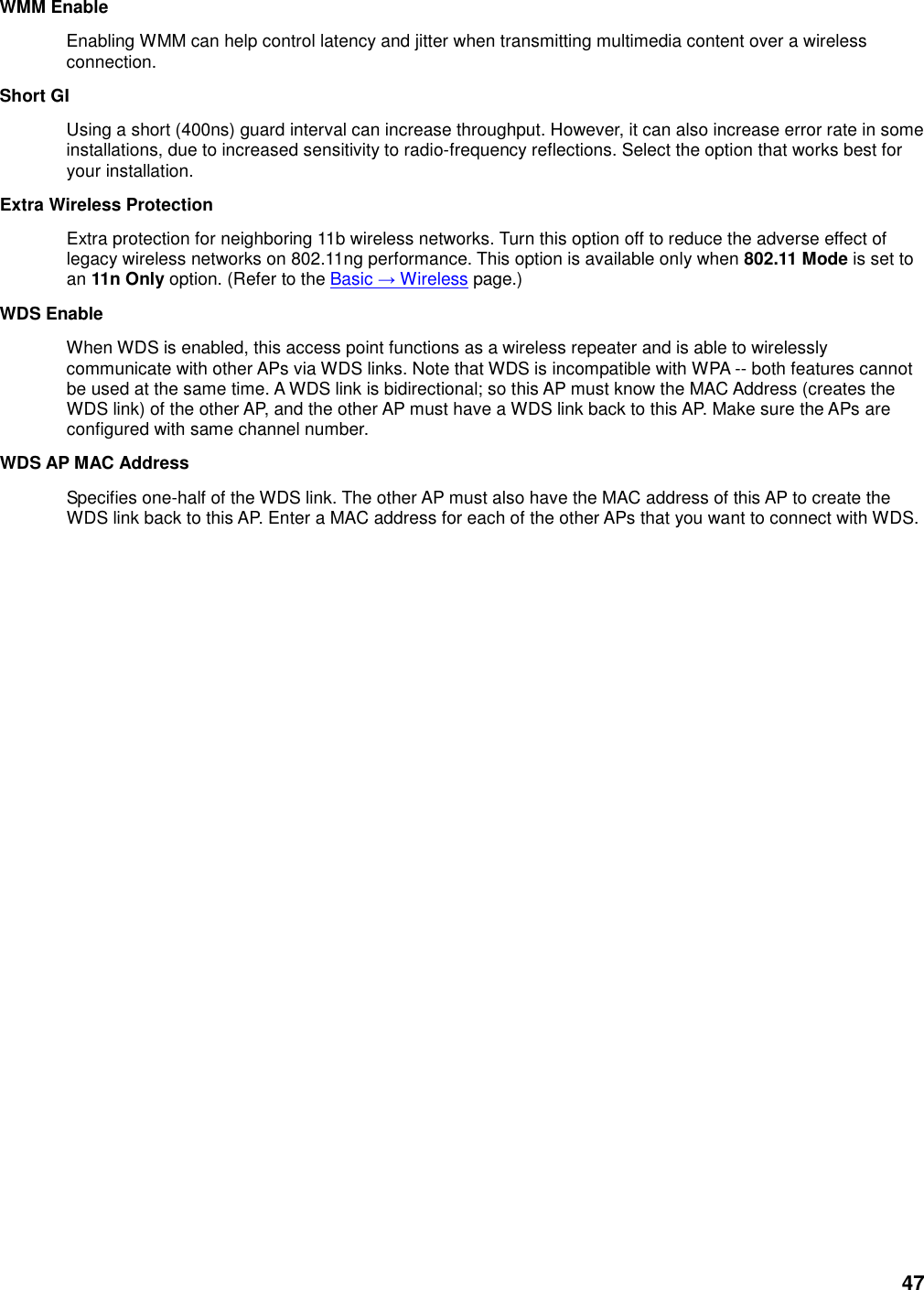 47 WMM Enable   Enabling WMM can help control latency and jitter when transmitting multimedia content over a wireless connection.   Short GI   Using a short (400ns) guard interval can increase throughput. However, it can also increase error rate in some installations, due to increased sensitivity to radio-frequency reflections. Select the option that works best for your installation.   Extra Wireless Protection   Extra protection for neighboring 11b wireless networks. Turn this option off to reduce the adverse effect of legacy wireless networks on 802.11ng performance. This option is available only when 802.11 Mode is set to an 11n Only option. (Refer to the Basic → Wireless page.)   WDS Enable   When WDS is enabled, this access point functions as a wireless repeater and is able to wirelessly communicate with other APs via WDS links. Note that WDS is incompatible with WPA -- both features cannot be used at the same time. A WDS link is bidirectional; so this AP must know the MAC Address (creates the WDS link) of the other AP, and the other AP must have a WDS link back to this AP. Make sure the APs are configured with same channel number.   WDS AP MAC Address   Specifies one-half of the WDS link. The other AP must also have the MAC address of this AP to create the WDS link back to this AP. Enter a MAC address for each of the other APs that you want to connect with WDS.    