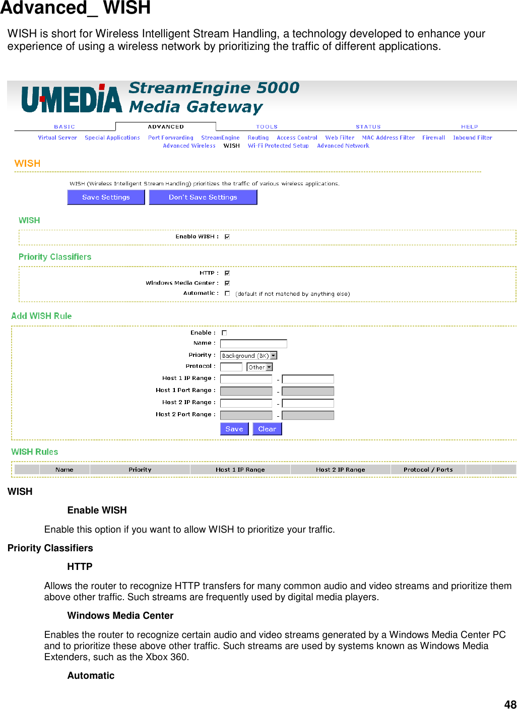 48 Advanced_ WISH   WISH is short for Wireless Intelligent Stream Handling, a technology developed to enhance your experience of using a wireless network by prioritizing the traffic of different applications.     WISH   Enable WISH   Enable this option if you want to allow WISH to prioritize your traffic.   Priority Classifiers   HTTP   Allows the router to recognize HTTP transfers for many common audio and video streams and prioritize them above other traffic. Such streams are frequently used by digital media players.   Windows Media Center   Enables the router to recognize certain audio and video streams generated by a Windows Media Center PC and to prioritize these above other traffic. Such streams are used by systems known as Windows Media Extenders, such as the Xbox 360.   Automatic   