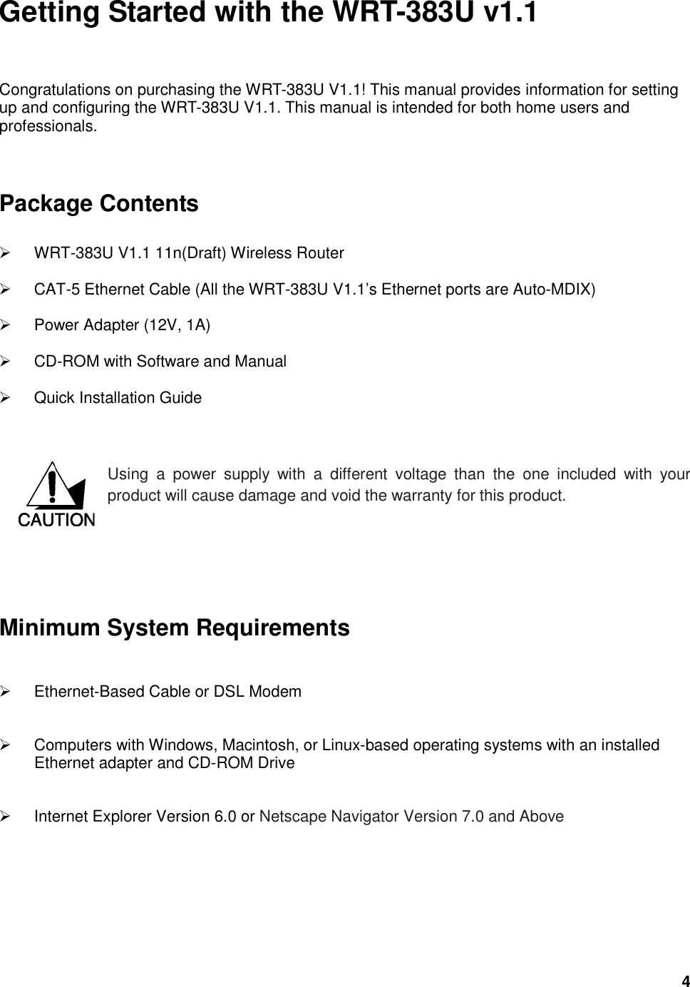  4 Getting Started with the WRT-383U v1.1 Congratulations on purchasing the WRT-383U V1.1! This manual provides information for setting up and configuring the WRT-383U V1.1. This manual is intended for both home users and professionals.    Package Contents    WRT-383U V1.1 11n(Draft) Wireless Router   CAT-5 Ethernet Cable (All the WRT-383U V1.1’s Ethernet ports are Auto-MDIX)   Power Adapter (12V, 1A)   CD-ROM with Software and Manual   Quick Installation Guide   Using  a  power  supply  with  a  different  voltage  than  the  one  included  with  your product will cause damage and void the warranty for this product.        Minimum System Requirements   Ethernet-Based Cable or DSL Modem   Computers with Windows, Macintosh, or Linux-based operating systems with an installed Ethernet adapter and CD-ROM Drive   Internet Explorer Version 6.0 or Netscape Navigator Version 7.0 and Above    