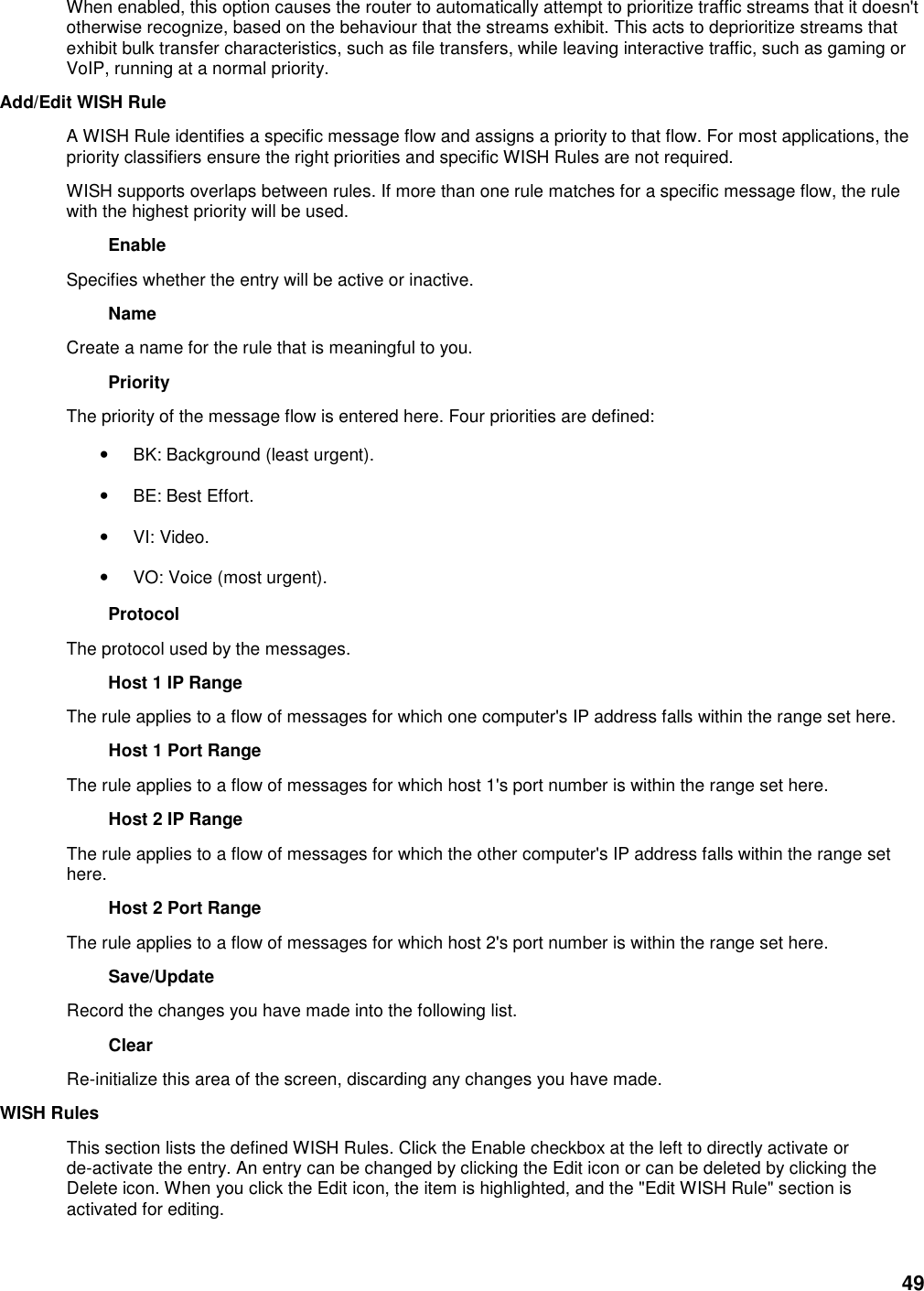 49 When enabled, this option causes the router to automatically attempt to prioritize traffic streams that it doesn&apos;t otherwise recognize, based on the behaviour that the streams exhibit. This acts to deprioritize streams that exhibit bulk transfer characteristics, such as file transfers, while leaving interactive traffic, such as gaming or VoIP, running at a normal priority.   Add/Edit WISH Rule   A WISH Rule identifies a specific message flow and assigns a priority to that flow. For most applications, the priority classifiers ensure the right priorities and specific WISH Rules are not required.   WISH supports overlaps between rules. If more than one rule matches for a specific message flow, the rule with the highest priority will be used.   Enable   Specifies whether the entry will be active or inactive.   Name   Create a name for the rule that is meaningful to you.   Priority   The priority of the message flow is entered here. Four priorities are defined:   • BK: Background (least urgent).   • BE: Best Effort.   • VI: Video.   • VO: Voice (most urgent).   Protocol   The protocol used by the messages.   Host 1 IP Range   The rule applies to a flow of messages for which one computer&apos;s IP address falls within the range set here.   Host 1 Port Range   The rule applies to a flow of messages for which host 1&apos;s port number is within the range set here.   Host 2 IP Range   The rule applies to a flow of messages for which the other computer&apos;s IP address falls within the range set here.   Host 2 Port Range   The rule applies to a flow of messages for which host 2&apos;s port number is within the range set here.   Save/Update   Record the changes you have made into the following list.   Clear   Re-initialize this area of the screen, discarding any changes you have made.   WISH Rules   This section lists the defined WISH Rules. Click the Enable checkbox at the left to directly activate or de-activate the entry. An entry can be changed by clicking the Edit icon or can be deleted by clicking the Delete icon. When you click the Edit icon, the item is highlighted, and the &quot;Edit WISH Rule&quot; section is activated for editing.    