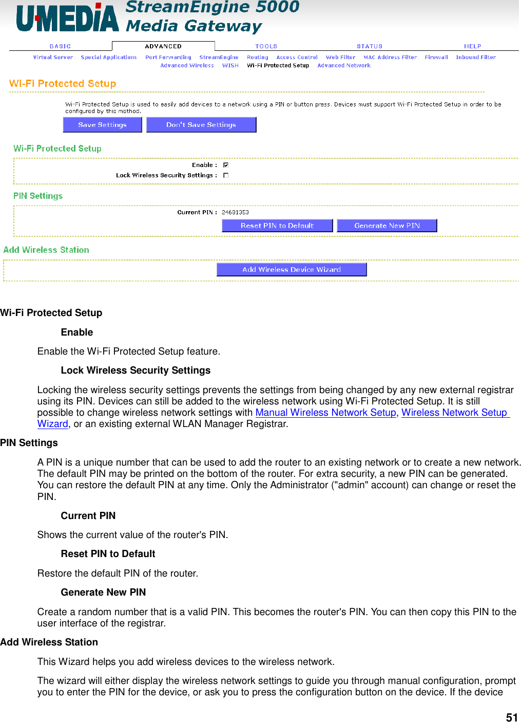 51  Wi-Fi Protected Setup   Enable   Enable the Wi-Fi Protected Setup feature.   Lock Wireless Security Settings   Locking the wireless security settings prevents the settings from being changed by any new external registrar using its PIN. Devices can still be added to the wireless network using Wi-Fi Protected Setup. It is still possible to change wireless network settings with Manual Wireless Network Setup, Wireless Network Setup Wizard, or an existing external WLAN Manager Registrar.   PIN Settings   A PIN is a unique number that can be used to add the router to an existing network or to create a new network. The default PIN may be printed on the bottom of the router. For extra security, a new PIN can be generated. You can restore the default PIN at any time. Only the Administrator (&quot;admin&quot; account) can change or reset the PIN.   Current PIN   Shows the current value of the router&apos;s PIN.   Reset PIN to Default   Restore the default PIN of the router.   Generate New PIN   Create a random number that is a valid PIN. This becomes the router&apos;s PIN. You can then copy this PIN to the user interface of the registrar.   Add Wireless Station   This Wizard helps you add wireless devices to the wireless network. The wizard will either display the wireless network settings to guide you through manual configuration, prompt you to enter the PIN for the device, or ask you to press the configuration button on the device. If the device 