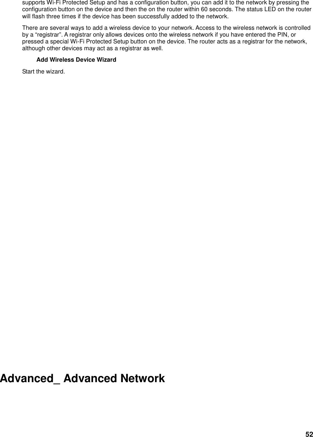 52 supports Wi-Fi Protected Setup and has a configuration button, you can add it to the network by pressing the configuration button on the device and then the on the router within 60 seconds. The status LED on the router will flash three times if the device has been successfully added to the network. There are several ways to add a wireless device to your network. Access to the wireless network is controlled by a “registrar”. A registrar only allows devices onto the wireless network if you have entered the PIN, or pressed a special Wi-Fi Protected Setup button on the device. The router acts as a registrar for the network, although other devices may act as a registrar as well. Add Wireless Device Wizard   Start the wizard.                Advanced_ Advanced Network 