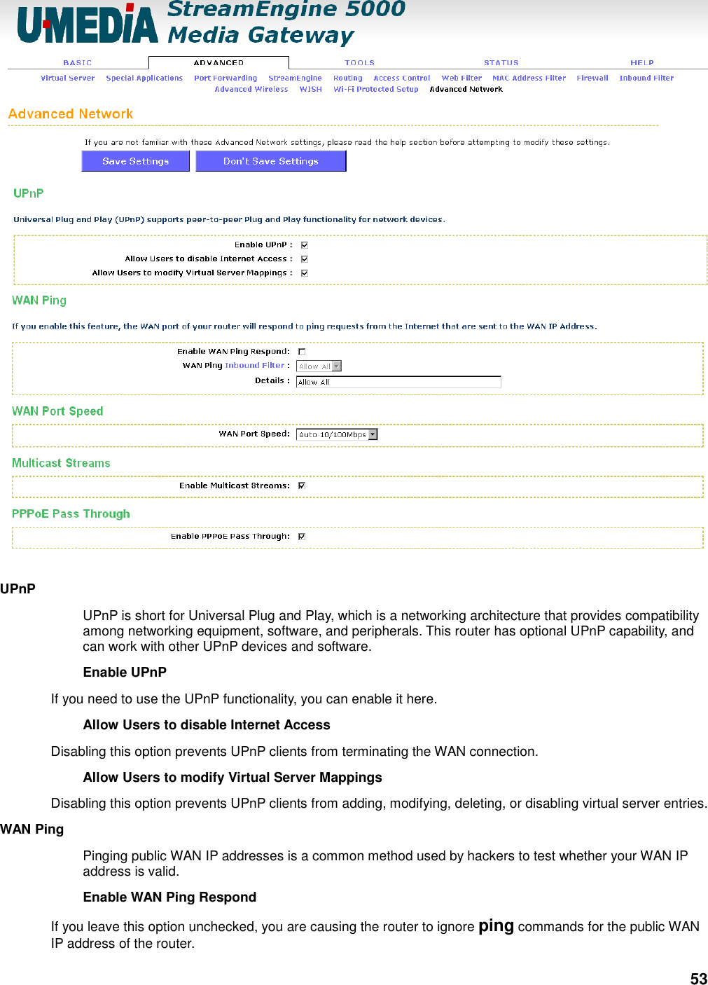 53  UPnP   UPnP is short for Universal Plug and Play, which is a networking architecture that provides compatibility among networking equipment, software, and peripherals. This router has optional UPnP capability, and can work with other UPnP devices and software.   Enable UPnP   If you need to use the UPnP functionality, you can enable it here.   Allow Users to disable Internet Access   Disabling this option prevents UPnP clients from terminating the WAN connection.   Allow Users to modify Virtual Server Mappings   Disabling this option prevents UPnP clients from adding, modifying, deleting, or disabling virtual server entries.   WAN Ping   Pinging public WAN IP addresses is a common method used by hackers to test whether your WAN IP address is valid.   Enable WAN Ping Respond   If you leave this option unchecked, you are causing the router to ignore ping commands for the public WAN IP address of the router.   