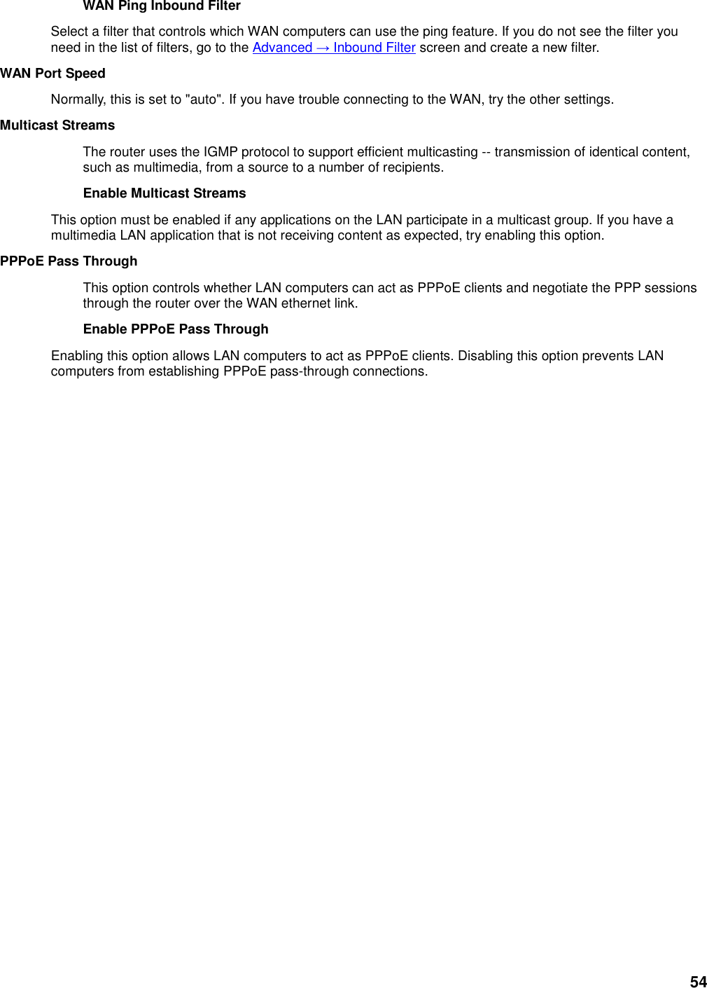 54 WAN Ping Inbound Filter   Select a filter that controls which WAN computers can use the ping feature. If you do not see the filter you need in the list of filters, go to the Advanced → Inbound Filter screen and create a new filter.   WAN Port Speed   Normally, this is set to &quot;auto&quot;. If you have trouble connecting to the WAN, try the other settings.   Multicast Streams   The router uses the IGMP protocol to support efficient multicasting -- transmission of identical content, such as multimedia, from a source to a number of recipients.   Enable Multicast Streams   This option must be enabled if any applications on the LAN participate in a multicast group. If you have a multimedia LAN application that is not receiving content as expected, try enabling this option.   PPPoE Pass Through   This option controls whether LAN computers can act as PPPoE clients and negotiate the PPP sessions through the router over the WAN ethernet link.   Enable PPPoE Pass Through   Enabling this option allows LAN computers to act as PPPoE clients. Disabling this option prevents LAN computers from establishing PPPoE pass-through connections.    