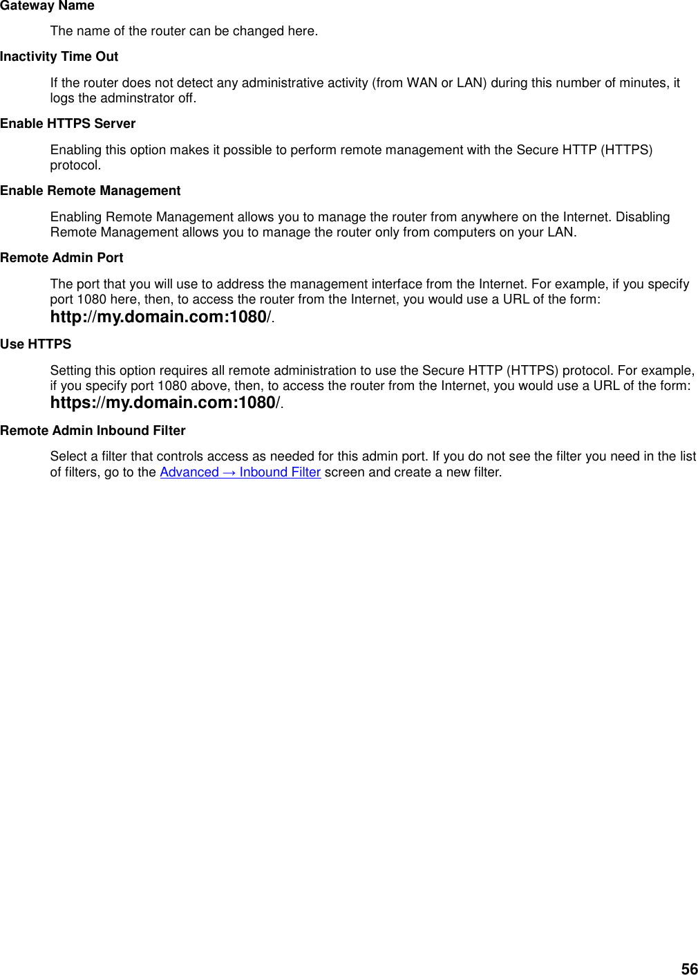 56 Gateway Name   The name of the router can be changed here.   Inactivity Time Out   If the router does not detect any administrative activity (from WAN or LAN) during this number of minutes, it logs the adminstrator off.   Enable HTTPS Server   Enabling this option makes it possible to perform remote management with the Secure HTTP (HTTPS) protocol.   Enable Remote Management   Enabling Remote Management allows you to manage the router from anywhere on the Internet. Disabling Remote Management allows you to manage the router only from computers on your LAN.   Remote Admin Port   The port that you will use to address the management interface from the Internet. For example, if you specify port 1080 here, then, to access the router from the Internet, you would use a URL of the form: http://my.domain.com:1080/.   Use HTTPS   Setting this option requires all remote administration to use the Secure HTTP (HTTPS) protocol. For example, if you specify port 1080 above, then, to access the router from the Internet, you would use a URL of the form: https://my.domain.com:1080/.   Remote Admin Inbound Filter   Select a filter that controls access as needed for this admin port. If you do not see the filter you need in the list of filters, go to the Advanced → Inbound Filter screen and create a new filter.    