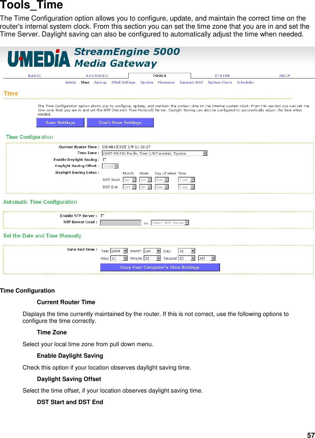 57 Tools_Time The Time Configuration option allows you to configure, update, and maintain the correct time on the router&apos;s internal system clock. From this section you can set the time zone that you are in and set the Time Server. Daylight saving can also be configured to automatically adjust the time when needed.    Time Configuration   Current Router Time   Displays the time currently maintained by the router. If this is not correct, use the following options to configure the time correctly.   Time Zone   Select your local time zone from pull down menu.   Enable Daylight Saving   Check this option if your location observes daylight saving time.   Daylight Saving Offset   Select the time offset, if your location observes daylight saving time.   DST Start and DST End   