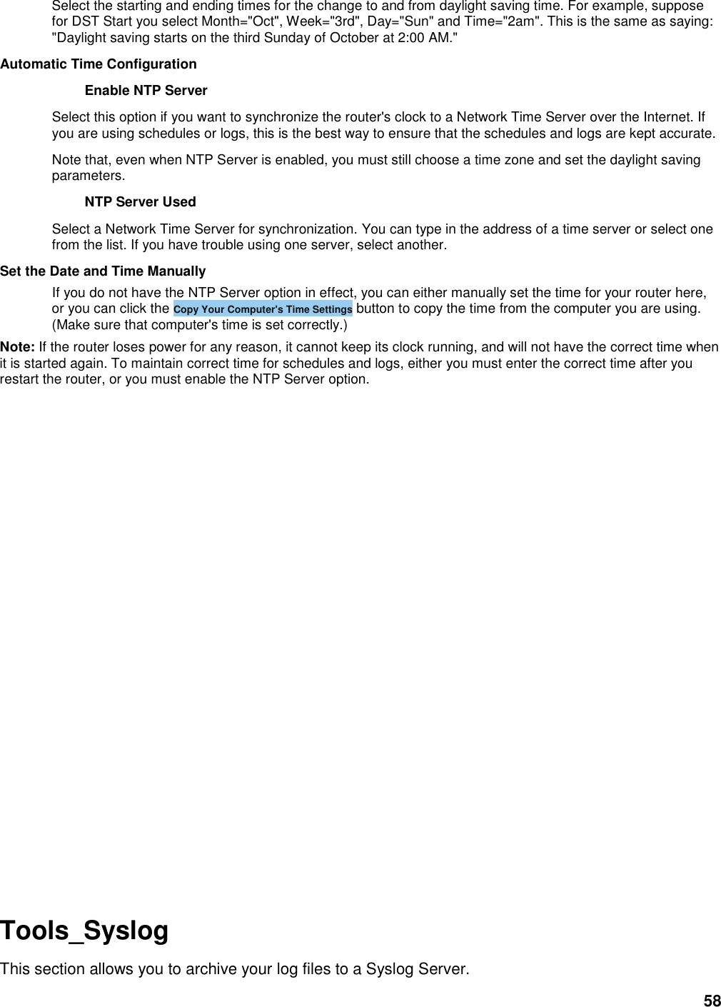 58 Select the starting and ending times for the change to and from daylight saving time. For example, suppose for DST Start you select Month=&quot;Oct&quot;, Week=&quot;3rd&quot;, Day=&quot;Sun&quot; and Time=&quot;2am&quot;. This is the same as saying: &quot;Daylight saving starts on the third Sunday of October at 2:00 AM.&quot;   Automatic Time Configuration   Enable NTP Server   Select this option if you want to synchronize the router&apos;s clock to a Network Time Server over the Internet. If you are using schedules or logs, this is the best way to ensure that the schedules and logs are kept accurate.   Note that, even when NTP Server is enabled, you must still choose a time zone and set the daylight saving parameters.   NTP Server Used   Select a Network Time Server for synchronization. You can type in the address of a time server or select one from the list. If you have trouble using one server, select another.   Set the Date and Time Manually   If you do not have the NTP Server option in effect, you can either manually set the time for your router here, or you can click the Copy Your Computer&apos;s Time Settings button to copy the time from the computer you are using. (Make sure that computer&apos;s time is set correctly.)   Note: If the router loses power for any reason, it cannot keep its clock running, and will not have the correct time when it is started again. To maintain correct time for schedules and logs, either you must enter the correct time after you restart the router, or you must enable the NTP Server option.                 Tools_Syslog This section allows you to archive your log files to a Syslog Server. 