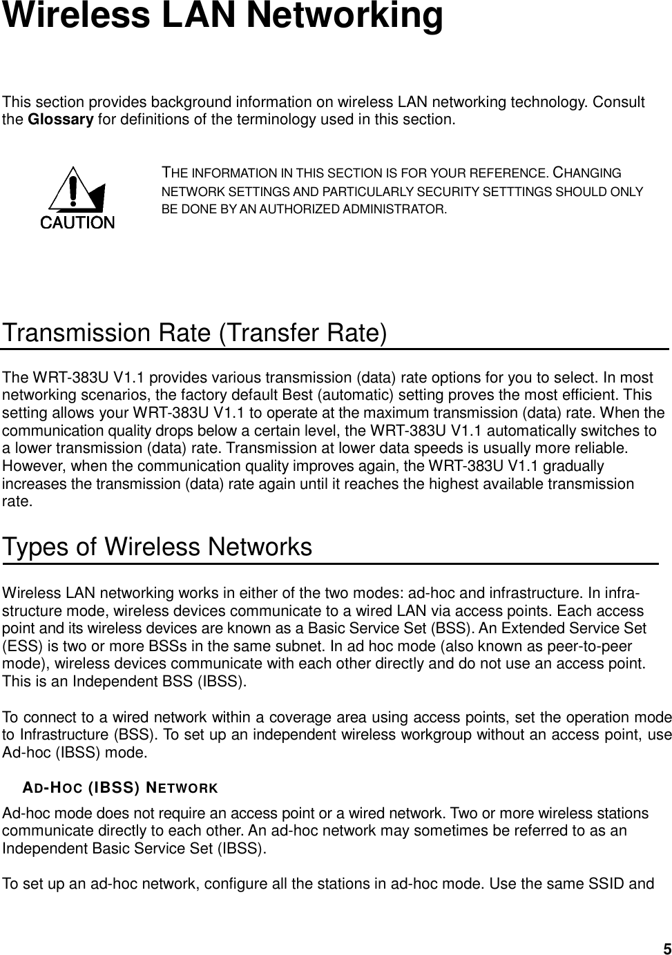  5 Wireless LAN Networking This section provides background information on wireless LAN networking technology. Consult the Glossary for definitions of the terminology used in this section. THE INFORMATION IN THIS SECTION IS FOR YOUR REFERENCE. CHANGING NETWORK SETTINGS AND PARTICULARLY SECURITY SETTTINGS SHOULD ONLY BE DONE BY AN AUTHORIZED ADMINISTRATOR.   Transmission Rate (Transfer Rate) The WRT-383U V1.1 provides various transmission (data) rate options for you to select. In most networking scenarios, the factory default Best (automatic) setting proves the most efficient. This setting allows your WRT-383U V1.1 to operate at the maximum transmission (data) rate. When the communication quality drops below a certain level, the WRT-383U V1.1 automatically switches to a lower transmission (data) rate. Transmission at lower data speeds is usually more reliable. However, when the communication quality improves again, the WRT-383U V1.1 gradually increases the transmission (data) rate again until it reaches the highest available transmission rate. Types of Wireless Networks Wireless LAN networking works in either of the two modes: ad-hoc and infrastructure. In infra-structure mode, wireless devices communicate to a wired LAN via access points. Each access point and its wireless devices are known as a Basic Service Set (BSS). An Extended Service Set (ESS) is two or more BSSs in the same subnet. In ad hoc mode (also known as peer-to-peer mode), wireless devices communicate with each other directly and do not use an access point. This is an Independent BSS (IBSS).  To connect to a wired network within a coverage area using access points, set the operation mode to Infrastructure (BSS). To set up an independent wireless workgroup without an access point, use Ad-hoc (IBSS) mode.  AD-HOC (IBSS) NETWORK Ad-hoc mode does not require an access point or a wired network. Two or more wireless stations communicate directly to each other. An ad-hoc network may sometimes be referred to as an Independent Basic Service Set (IBSS).  To set up an ad-hoc network, configure all the stations in ad-hoc mode. Use the same SSID and  